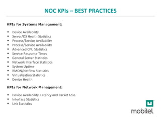 NOC KPIs – BEST PRACTICES
KPIs for Systems Management:
• Device Availability
• Server/OS Health Statistics
• Process/Service Availability
• Process/Service Availability
• Advanced CPU Statistics
• Service Response Times
• General Server Statistics
• Network Interface Statistics
• System Uptime
• RMON/Netflow Statistics
• Virtualization Statistics
• Device Health
KPIs for Network Management:
• Device Availability, Latency and Packet Loss
• Interface Statistics
• Link Statistics
 