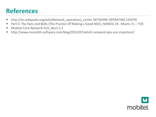 References
• http://en.wikipedia.org/wiki/Network_operations_center NETWORK OPERATING CENTRE
• Part II: The Nuts and Bolts (The Practice Of Making a Good NOC); NANOG 24 - Miami, FL – TCB
• Mobitel Core Network HLD_Rev1.5.2
• http://www.monolith-software.com/blog/2012/07/which-network-kpis-are-important/
 