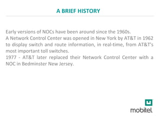 A BRIEF HISTORY
Early versions of NOCs have been around since the 1960s.
A Network Control Center was opened in New York by AT&T in 1962
to display switch and route information, in real-time, from AT&T's
most important toll switches.
1977 - AT&T later replaced their Network Control Center with a
NOC in Bedminster New Jersey.
 