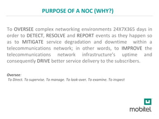 PURPOSE OF A NOC (WHY?)
To OVERSEE complex networking environments 24X7X365 days in
order to DETECT, RESOLVE and REPORT events as they happen so
as to MITIGATE service degradation and downtime within a
telecommunications network; in other words, to IMPROVE the
telecommunications network infrastructure’s uptime and
consequently DRIVE better service delivery to the subscribers.
Oversee:
To Direct. To supervise. To manage. To look-over. To examine. To inspect
 