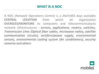 WHAT IS A NOC
A NOC (Network Operations Centre) is a 24x7x365 days available
CENTRAL LOCATION from which an organization
OVERSEES/MONITORS its computers and telecommunications
network infrastructures - servers, applications, routers, switches,
Transmission Lines (Optical fiber cables, microwave radios, satellite
communication circuits), rectifiers/power supply, environmental
sensors, environmental cooling system (Air conditioners), security
cameras and others.
 
