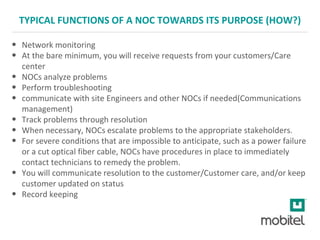TYPICAL FUNCTIONS OF A NOC TOWARDS ITS PURPOSE (HOW?)
• Network monitoring
• At the bare minimum, you will receive requests from your customers/Care
center
• NOCs analyze problems
• Perform troubleshooting
• communicate with site Engineers and other NOCs if needed(Communications
management)
• Track problems through resolution
• When necessary, NOCs escalate problems to the appropriate stakeholders.
• For severe conditions that are impossible to anticipate, such as a power failure
or a cut optical fiber cable, NOCs have procedures in place to immediately
contact technicians to remedy the problem.
• You will communicate resolution to the customer/Customer care, and/or keep
customer updated on status
• Record keeping
 