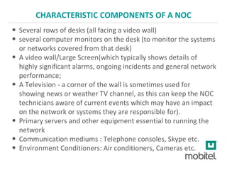CHARACTERISTIC COMPONENTS OF A NOC
• Several rows of desks (all facing a video wall)
• several computer monitors on the desk (to monitor the systems
or networks covered from that desk)
• A video wall/Large Screen(which typically shows details of
highly significant alarms, ongoing incidents and general network
performance;
• A Television - a corner of the wall is sometimes used for
showing news or weather TV channel, as this can keep the NOC
technicians aware of current events which may have an impact
on the network or systems they are responsible for).
• Primary servers and other equipment essential to running the
network
• Communication mediums : Telephone consoles, Skype etc.
• Environment Conditioners: Air conditioners, Cameras etc.
 