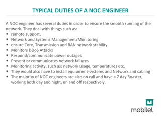 TYPICAL DUTIES OF A NOC ENGINEER
A NOC engineer has several duties in order to ensure the smooth running of the
network. They deal with things such as:
• remote support,
• Network and Systems Management/Monitoring
• ensure Core, Transmission and RAN network stability
• Monitors DDoS Attacks
• Respond/communicate power outages
• Prevent or communicates network failures
• Monitoring activity, such as: network usage, temperatures etc.
• They would also have to install equipment-systems and Network and cabling
• The majority of NOC engineers are also on call and have a 7 day Roaster,
working both day and night, on and off respectively.
 