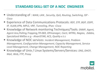 STANDARD SKILL-SET OF A NOC ENGINEER
• Understanding of : WAN, LAN , Security, QoS, Routing, Switching, ISP -
Cisco
• Experience of Data Communications Protocols: REP, STP, BGP, OSPF,
IP, VLAN,VPN, MPLS, VRF, Tunneling, IPsec -Cisco
• Knowledge of Network monitoring Techniques/Tools: SNMP, Agent,
Agent-less,Polling,Trapping,TR-069, OPmanager, Cacti, MTRG, Nagios, Zabbix,
Specialized NMSes e.g - AlvariSTAR, ACS, Quality e.t.c
• Knowledge of NOC services: Incident Management, Problem
Management, Configuration Management, Capacity Management, Service
Level Management, Change Management, NOC Reporting
• Knowledge of Unix / Linux Systems/Servers/Services: DNS, DHCP,
Mail, Web, FTP, Proxy
 