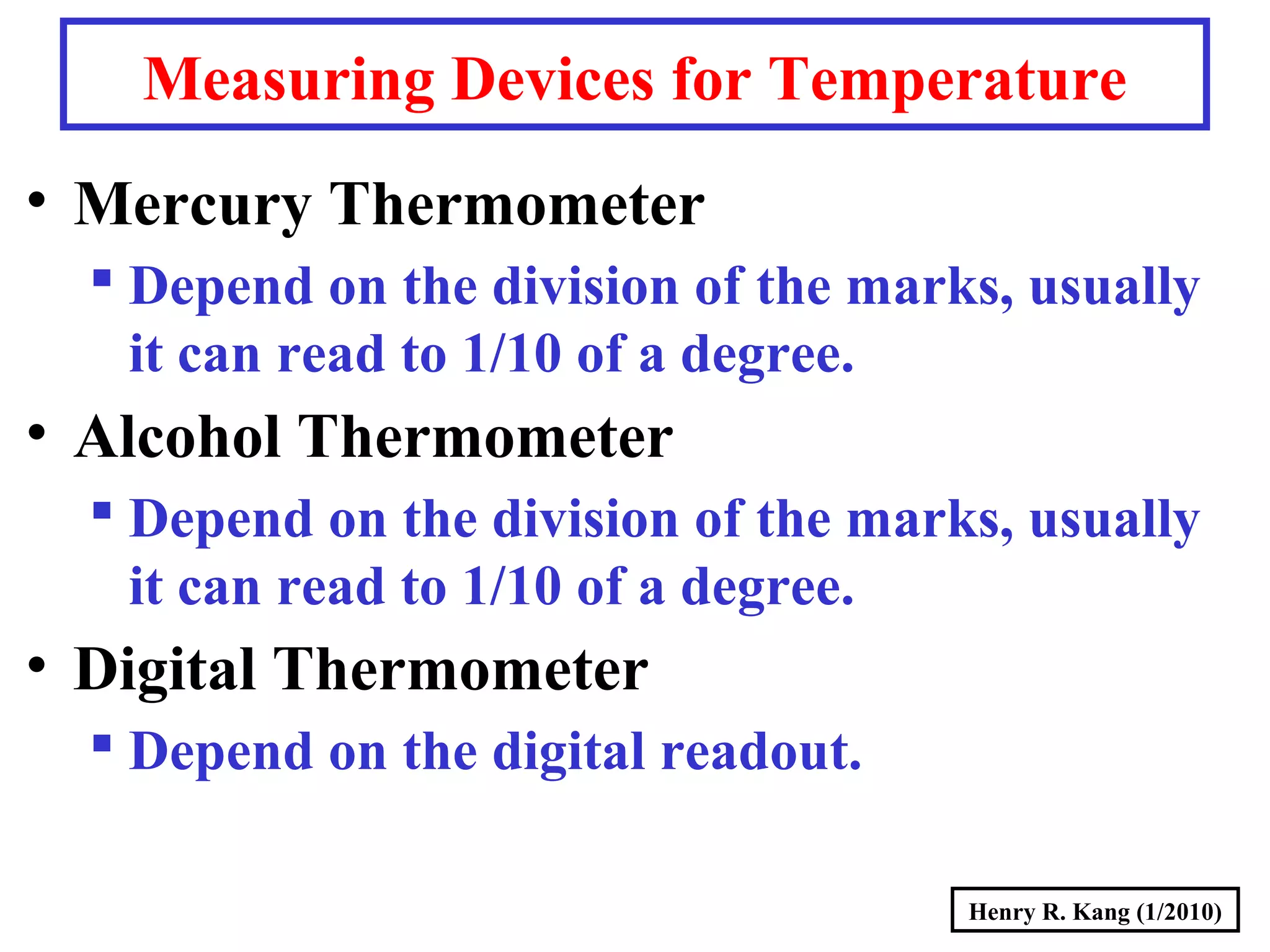 Henry R. Kang (1/2010)
Measuring Devices for Temperature
• Mercury Thermometer
 Depend on the division of the marks, usually
it can read to 1/10 of a degree.
• Alcohol Thermometer
 Depend on the division of the marks, usually
it can read to 1/10 of a degree.
• Digital Thermometer
 Depend on the digital readout.
 