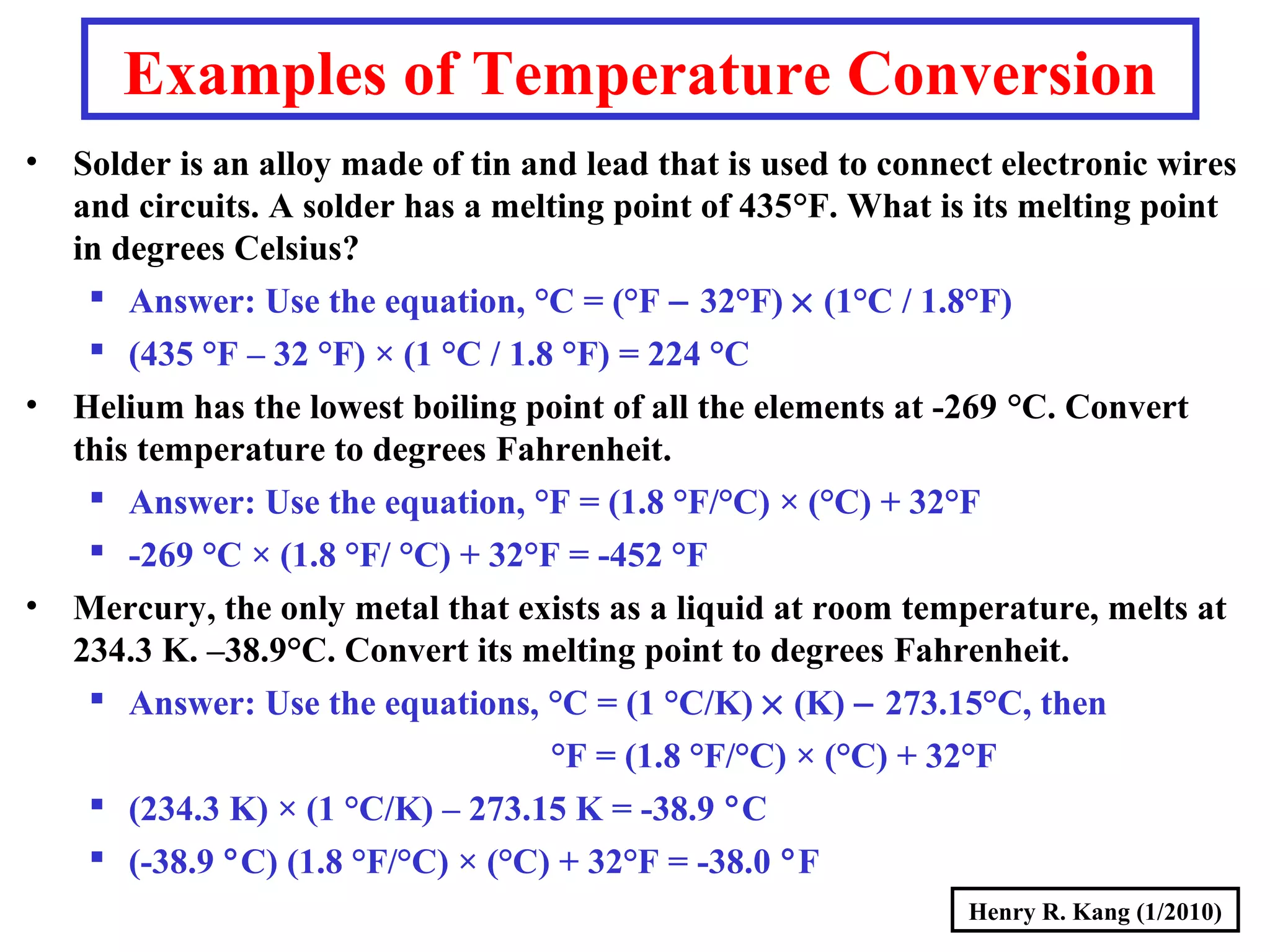 Henry R. Kang (1/2010)
Examples of Temperature Conversion
• Solder is an alloy made of tin and lead that is used to connect electronic wires
and circuits. A solder has a melting point of 435°F. What is its melting point
in degrees Celsius?
 Answer: Use the equation, °C = (°F − 32°F) × (1°C / 1.8°F)
 (435 °F – 32 °F) × (1 °C / 1.8 °F) = 224 °C
• Helium has the lowest boiling point of all the elements at -269 °C. Convert
this temperature to degrees Fahrenheit.
 Answer: Use the equation, °F = (1.8 °F/°C) × (°C) + 32°F
 -269 °C × (1.8 °F/ °C) + 32°F = -452 °F
• Mercury, the only metal that exists as a liquid at room temperature, melts at
234.3 K. –38.9°C. Convert its melting point to degrees Fahrenheit.
 Answer: Use the equations, °C = (1 °C/K) × (K) − 273.15°C, then
°F = (1.8 °F/°C) × (°C) + 32°F
 (234.3 K) × (1 °C/K) – 273.15 K = -38.9 °C
 (-38.9 °C) (1.8 °F/°C) × (°C) + 32°F = -38.0 °F
 