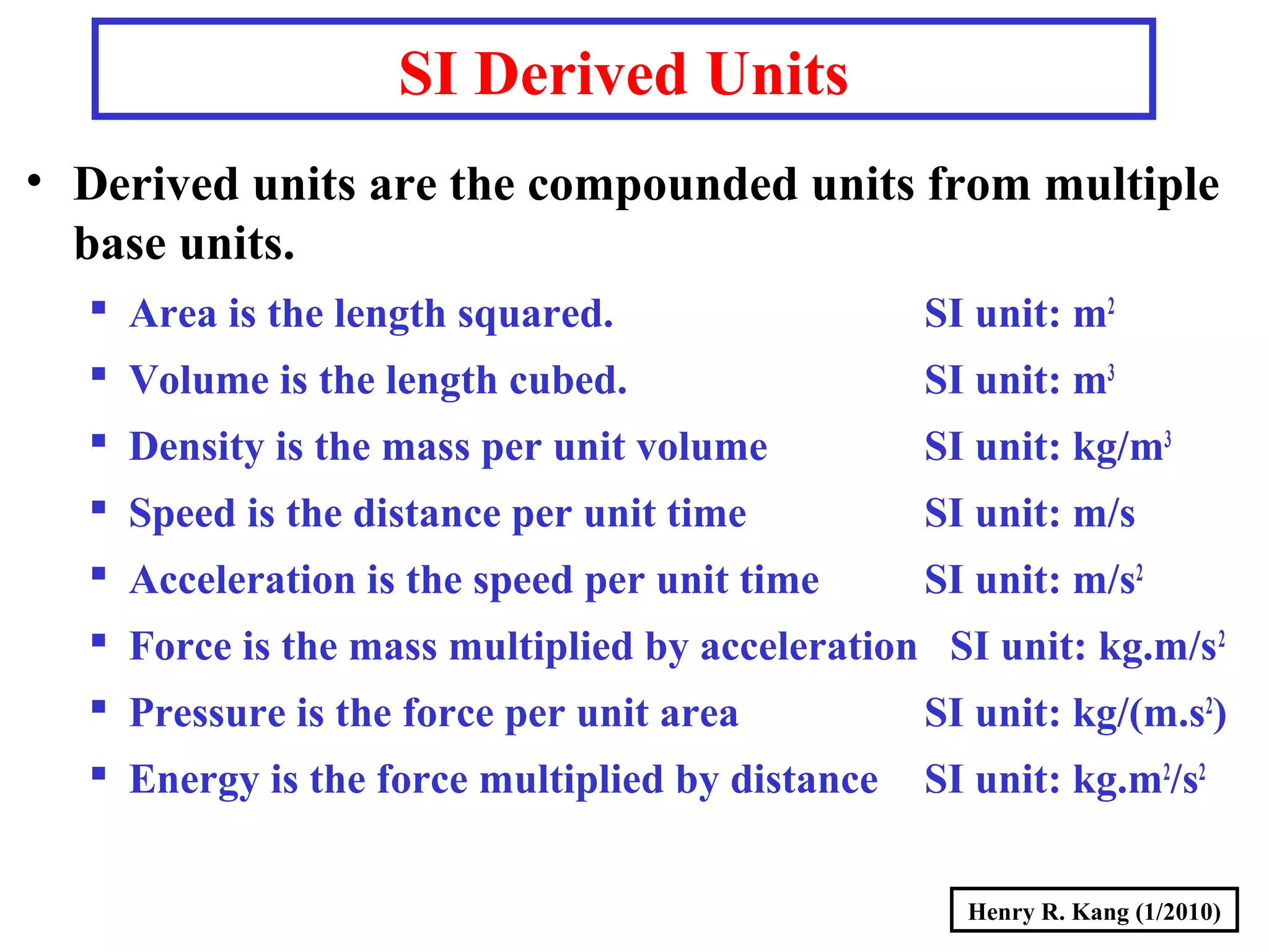 Henry R. Kang (1/2010)
SI Derived Units
• Derived units are the compounded units from multiple
base units.
 Area is the length squared. SI unit: m2
 Volume is the length cubed. SI unit: m3
 Density is the mass per unit volume SI unit: kg/m3
 Speed is the distance per unit time SI unit: m/s
 Acceleration is the speed per unit time SI unit: m/s2
 Force is the mass multiplied by acceleration SI unit: kg.m/s2
 Pressure is the force per unit area SI unit: kg/(m.s2
)
 Energy is the force multiplied by distance SI unit: kg.m2
/s2
 