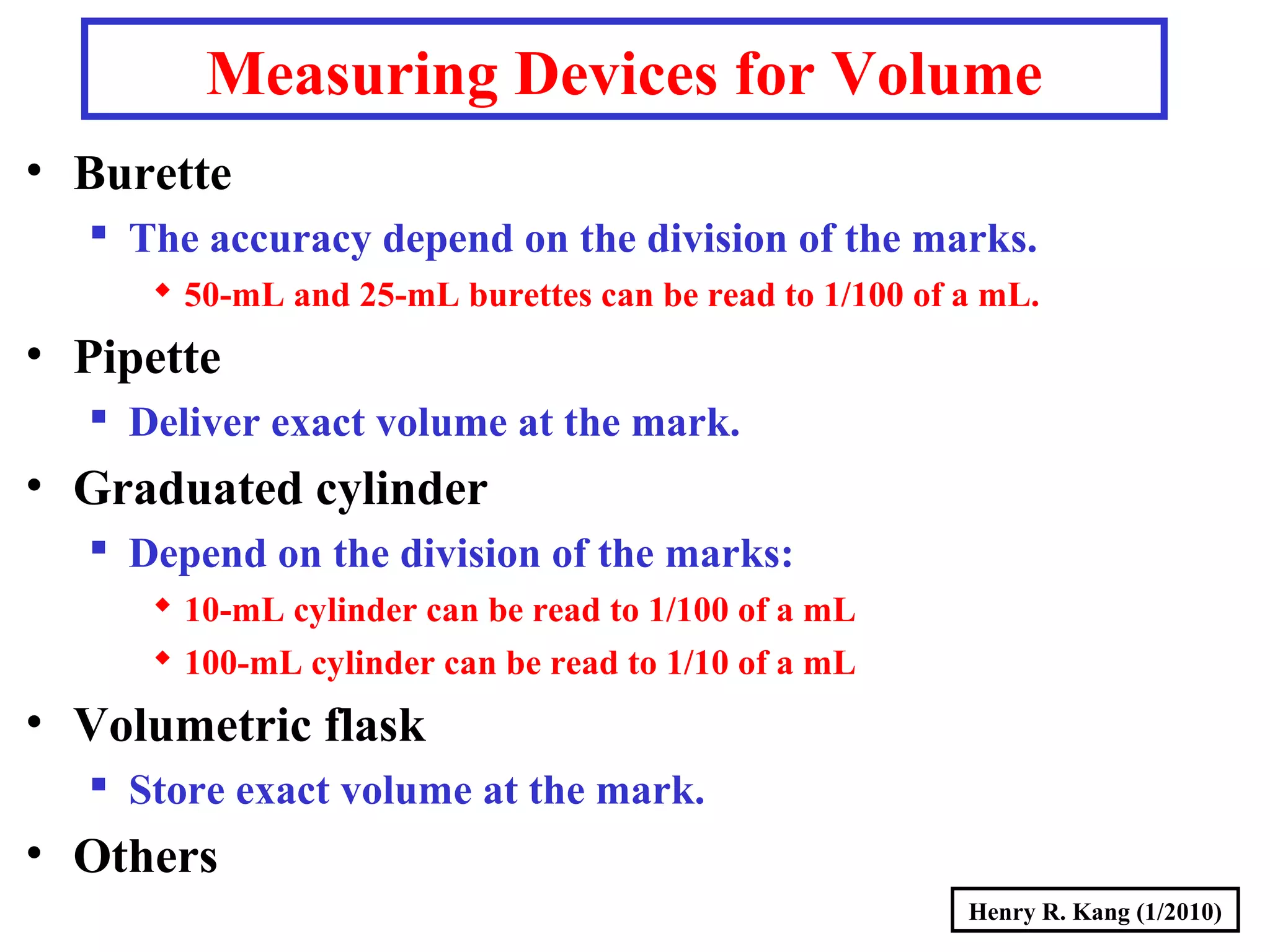 Henry R. Kang (1/2010)
Measuring Devices for Volume
• Burette
 The accuracy depend on the division of the marks.
 50-mL and 25-mL burettes can be read to 1/100 of a mL.
• Pipette
 Deliver exact volume at the mark.
• Graduated cylinder
 Depend on the division of the marks:
 10-mL cylinder can be read to 1/100 of a mL
 100-mL cylinder can be read to 1/10 of a mL
• Volumetric flask
 Store exact volume at the mark.
• Others
 