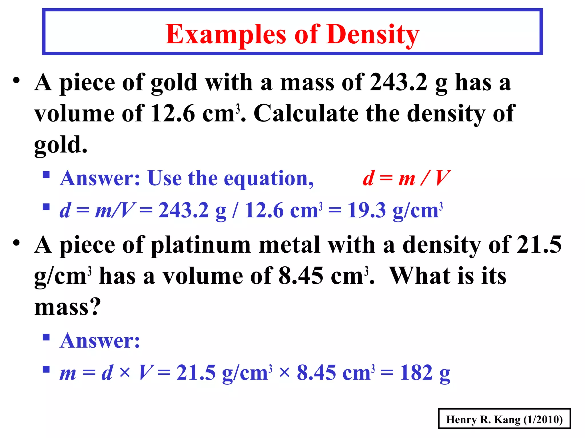 Henry R. Kang (1/2010)
• A piece of gold with a mass of 243.2 g has a
volume of 12.6 cm3
. Calculate the density of
gold.
 Answer: Use the equation, d = m / V
 d = m/V = 243.2 g / 12.6 cm3
= 19.3 g/cm3
• A piece of platinum metal with a density of 21.5
g/cm3
has a volume of 8.45 cm3
. What is its
mass?
 Answer:
 m = d × V = 21.5 g/cm3
× 8.45 cm3
= 182 g
Examples of Density
 