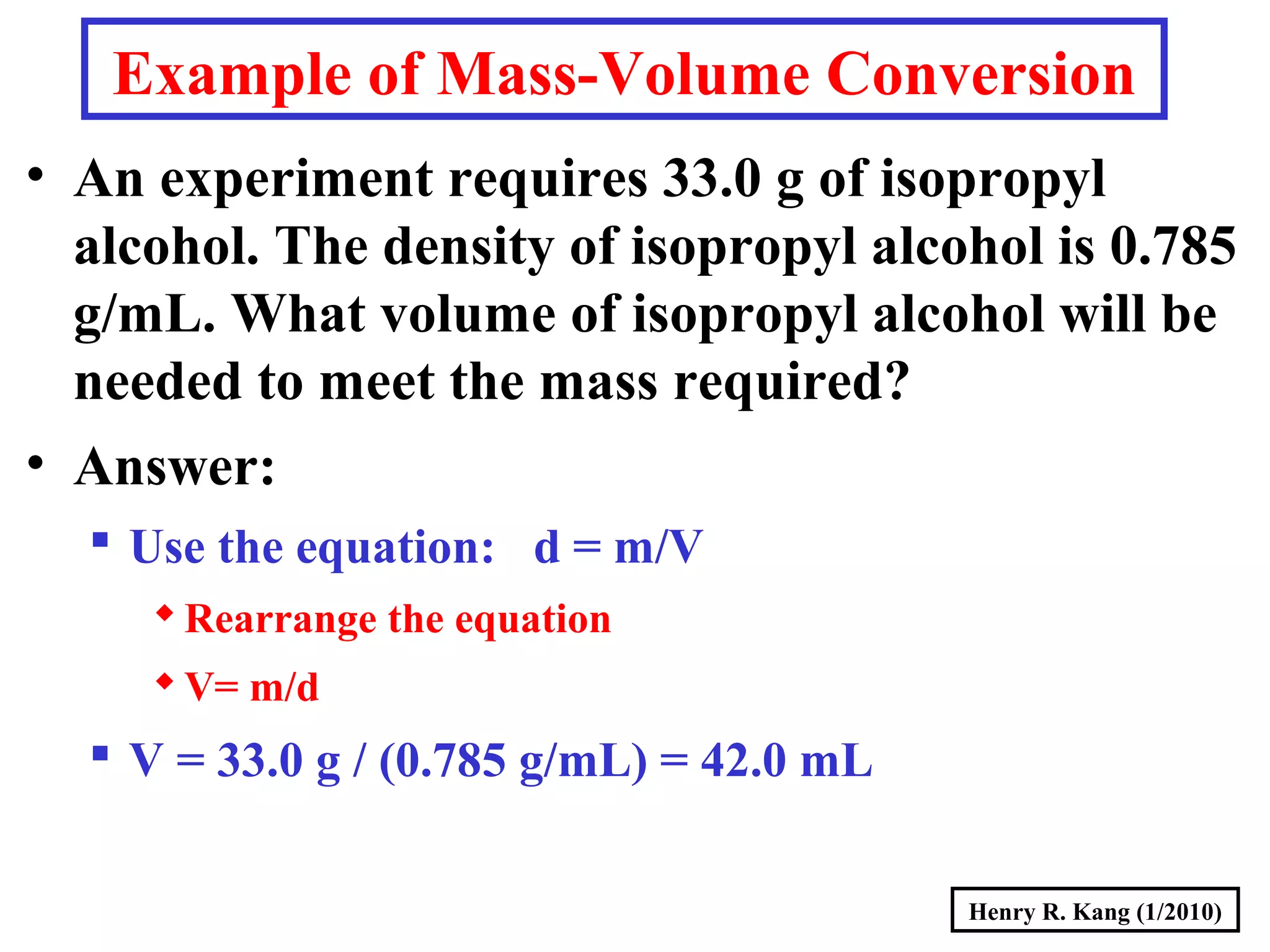 Henry R. Kang (1/2010)
Example of Mass-Volume Conversion
• An experiment requires 33.0 g of isopropyl
alcohol. The density of isopropyl alcohol is 0.785
g/mL. What volume of isopropyl alcohol will be
needed to meet the mass required?
• Answer:
 Use the equation: d = m/V
Rearrange the equation
V= m/d
 V = 33.0 g / (0.785 g/mL) = 42.0 mL
 