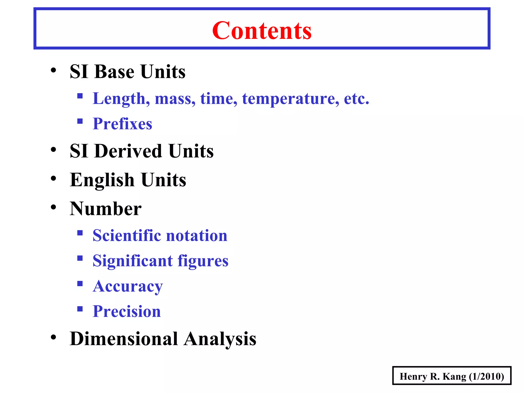 Henry R. Kang (1/2010)
Contents
• SI Base Units
 Length, mass, time, temperature, etc.
 Prefixes
• SI Derived Units
• English Units
• Number
 Scientific notation
 Significant figures
 Accuracy
 Precision
• Dimensional Analysis
 