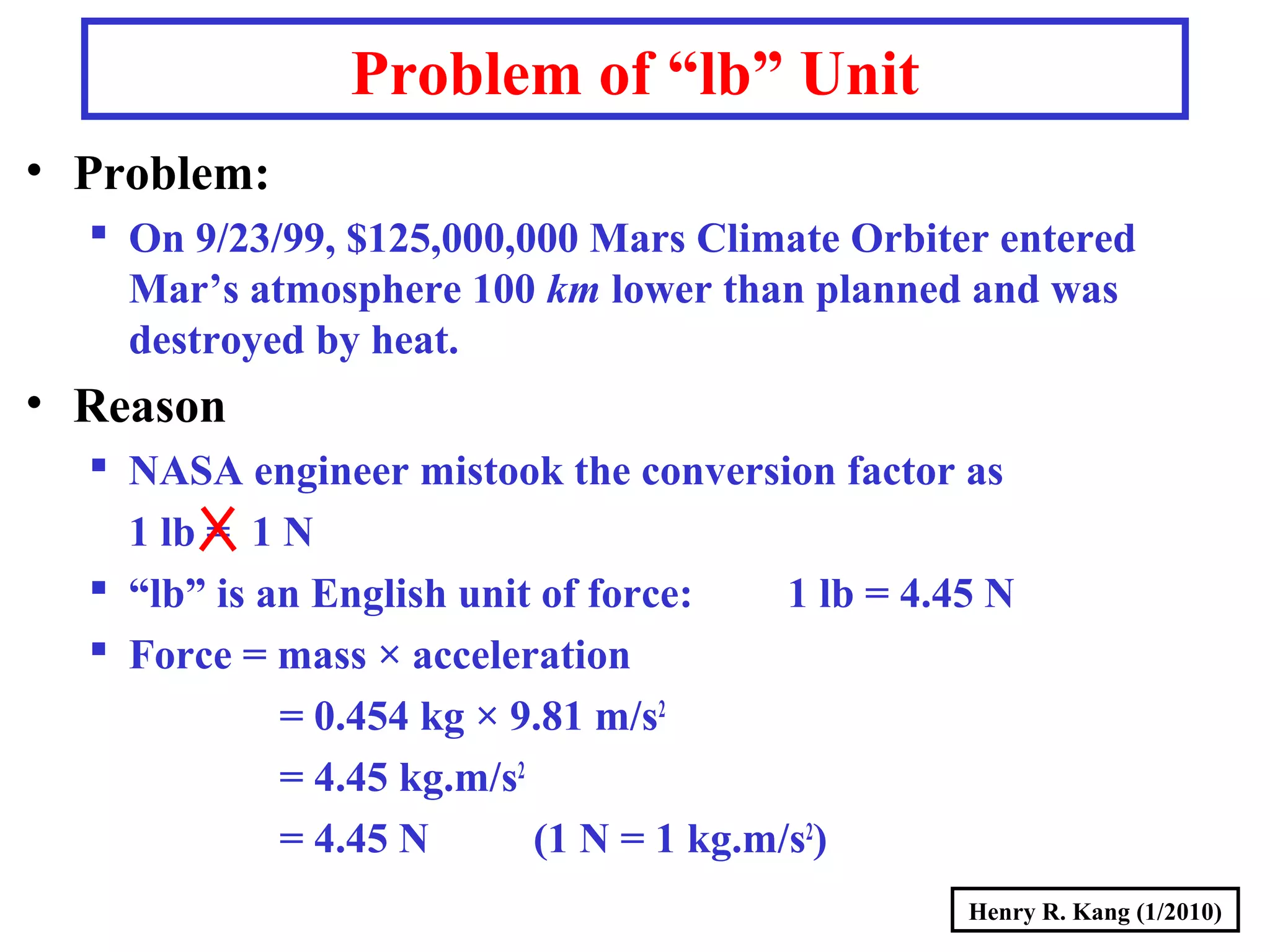 Henry R. Kang (1/2010)
Problem of “lb” Unit
• Problem:
 On 9/23/99, $125,000,000 Mars Climate Orbiter entered
Mar’s atmosphere 100 km lower than planned and was
destroyed by heat.
• Reason
 NASA engineer mistook the conversion factor as
1 lb = 1 N
 “lb” is an English unit of force: 1 lb = 4.45 N
 Force = mass × acceleration
= 0.454 kg × 9.81 m/s2
= 4.45 kg.m/s2
= 4.45 N (1 N = 1 kg.m/s2
)
 