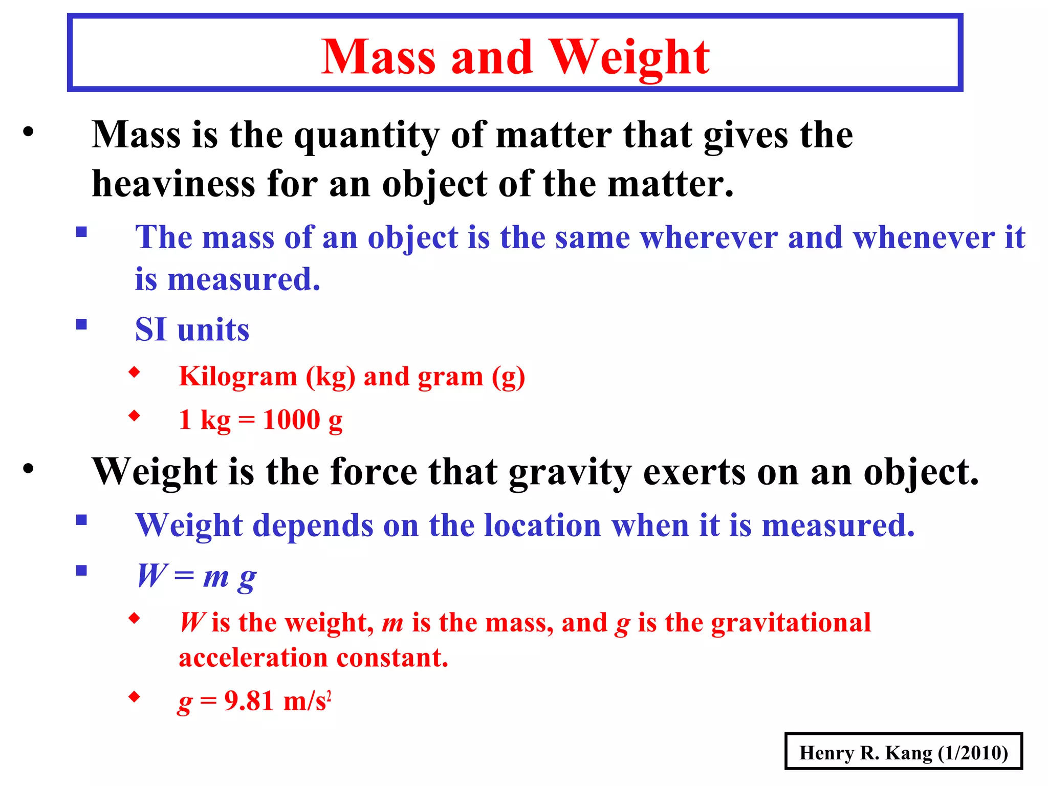 Henry R. Kang (1/2010)
Mass and Weight
• Mass is the quantity of matter that gives the
heaviness for an object of the matter.
 The mass of an object is the same wherever and whenever it
is measured.
 SI units
 Kilogram (kg) and gram (g)
 1 kg = 1000 g
• Weight is the force that gravity exerts on an object.
 Weight depends on the location when it is measured.
 W = m g
 W is the weight, m is the mass, and g is the gravitational
acceleration constant.
 g = 9.81 m/s2
 