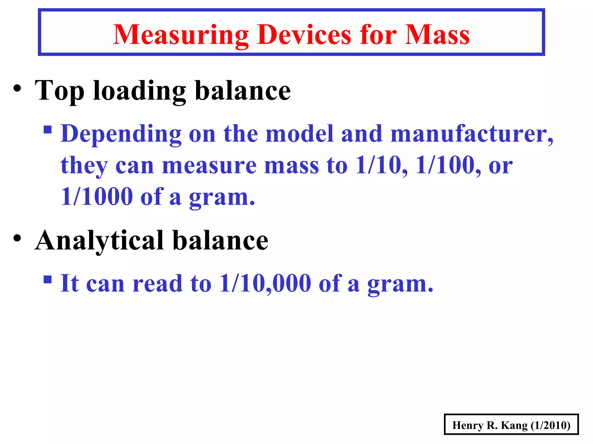 Henry R. Kang (1/2010)
Measuring Devices for Mass
• Top loading balance
 Depending on the model and manufacturer,
they can measure mass to 1/10, 1/100, or
1/1000 of a gram.
• Analytical balance
 It can read to 1/10,000 of a gram.
 