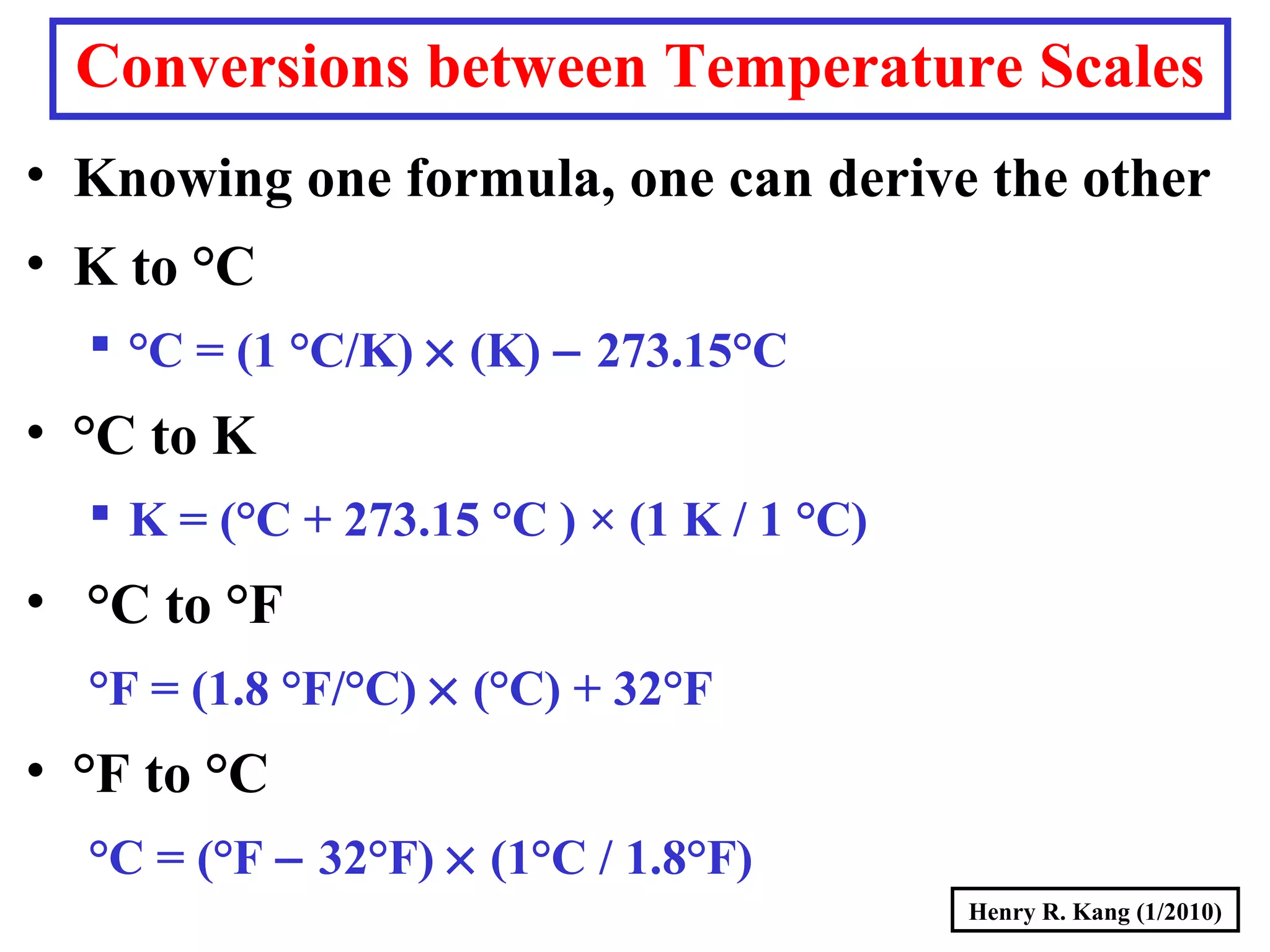 Henry R. Kang (1/2010)
Conversions between Temperature Scales
• Knowing one formula, one can derive the other
• K to °C
 °C = (1 °C/K) × (K) − 273.15°C
• °C to K
 K = (°C + 273.15 °C ) × (1 K / 1 °C)
• °C to °F
°F = (1.8 °F/°C) × (°C) + 32°F
• °F to °C
°C = (°F − 32°F) × (1°C / 1.8°F)
 
