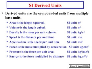 Henry R. Kang (1/2010)
SI Derived Units
• Derived units are the compounded units from multiple
base units.
 Area is the length squared. SI unit: m2
 Volume is the length cubed. SI unit: m3
 Density is the mass per unit volume SI unit: kg/m3
 Speed is the distance per unit time SI unit: m/s
 Acceleration is the speed per unit time SI unit: m/s2
 Force is the mass multiplied by acceleration SI unit: kg.m/s2
 Pressure is the force per unit area SI unit: kg/(m.s2
)
 Energy is the force multiplied by distance SI unit: kg.m2
/s2
 
