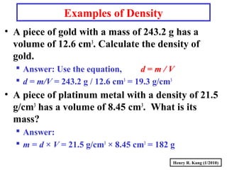 Henry R. Kang (1/2010)
• A piece of gold with a mass of 243.2 g has a
volume of 12.6 cm3
. Calculate the density of
gold.
 Answer: Use the equation, d = m / V
 d = m/V = 243.2 g / 12.6 cm3
= 19.3 g/cm3
• A piece of platinum metal with a density of 21.5
g/cm3
has a volume of 8.45 cm3
. What is its
mass?
 Answer:
 m = d × V = 21.5 g/cm3
× 8.45 cm3
= 182 g
Examples of Density
 