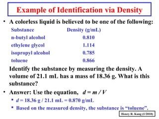 Henry R. Kang (1/2010)
Example of Identification via Density
• A colorless liquid is believed to be one of the following:
Substance Density (g/mL)
n-butyl alcohol 0.810
ethylene glycol 1.114
isopropyl alcohol 0.785
toluene 0.866
Identify the substance by measuring the density. A
volume of 21.1 mL has a mass of 18.36 g. What is this
substance?
• Answer: Use the equation, d = m / V
 d = 18.36 g / 21.1 mL = 0.870 g/mL
 Based on the measured density, the substance is “toluene”.
 