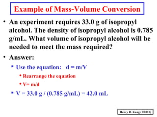 Henry R. Kang (1/2010)
Example of Mass-Volume Conversion
• An experiment requires 33.0 g of isopropyl
alcohol. The density of isopropyl alcohol is 0.785
g/mL. What volume of isopropyl alcohol will be
needed to meet the mass required?
• Answer:
 Use the equation: d = m/V
Rearrange the equation
V= m/d
 V = 33.0 g / (0.785 g/mL) = 42.0 mL
 