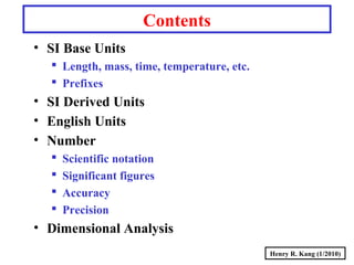 Henry R. Kang (1/2010)
Contents
• SI Base Units
 Length, mass, time, temperature, etc.
 Prefixes
• SI Derived Units
• English Units
• Number
 Scientific notation
 Significant figures
 Accuracy
 Precision
• Dimensional Analysis
 