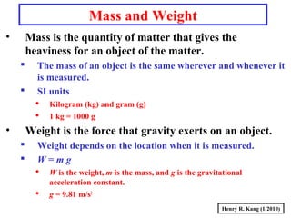 Henry R. Kang (1/2010)
Mass and Weight
• Mass is the quantity of matter that gives the
heaviness for an object of the matter.
 The mass of an object is the same wherever and whenever it
is measured.
 SI units
 Kilogram (kg) and gram (g)
 1 kg = 1000 g
• Weight is the force that gravity exerts on an object.
 Weight depends on the location when it is measured.
 W = m g
 W is the weight, m is the mass, and g is the gravitational
acceleration constant.
 g = 9.81 m/s2
 