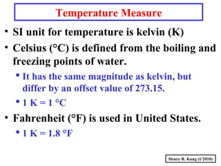 Henry R. Kang (1/2010)
Temperature Measure
• SI unit for temperature is kelvin (K)
• Celsius (°C) is defined from the boiling and
freezing points of water.
 It has the same magnitude as kelvin, but
differ by an offset value of 273.15.
 1 K = 1 °C
• Fahrenheit (°F) is used in United States.
 1 K = 1.8 °F
 