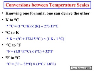 Henry R. Kang (1/2010)
Conversions between Temperature Scales
• Knowing one formula, one can derive the other
• K to °C
 °C = (1 °C/K) × (K) − 273.15°C
• °C to K
 K = (°C + 273.15 °C ) × (1 K / 1 °C)
• °C to °F
°F = (1.8 °F/°C) × (°C) + 32°F
• °F to °C
°C = (°F − 32°F) × (1°C / 1.8°F)
 