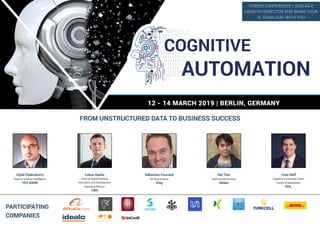 12 - 14 MARCH 2019 | BERLIN, GERMANY
FROM UNSTRUCTURED DATA TO BUSINESS SUCCESS
PARTICIPATING
COMPANIES
Utpal Chakraborty
Head of Artificial Intelligence
YES BANK
Lukas Opoka
Head of Digital Banking
Innovation and Development
Executive Director
UBS
Sébastien Foucaud
VP Data Science
Xing
Dat Tran
Head of Data Science
idealo
Timo Neff
Cognitive Computing Expert
Center of Digitization
DHL
COGNITIVE
AUTOMATION
HYBRID CONFERENCE | JOIN AS A
HEAD/VP/DIRECTOR AND BRING YOUR
AI TEAM LEAD WITH YOU
 