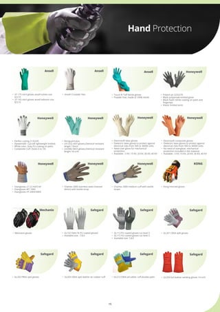 15
Hand Protection
•	 Perfect cutting 2132245
•	 Dyneema® / Lycra® lightweight knitted.
•	 White color. Grey PU coating on palm.
•	 Composite Cuff. (Sizes 6 to 10)
•	 Polytril air 2232270
•	 Black polyamide knitted glove
•	 Black foam nitrile coating on palm and 	
	 fingertips
•	 Elastic knitted wrist
Honeywell
Honeywell
•	 Touch N Tuff Nitrile gloves
•	 Powder free, made of 100% nitrile
•	 Nitriguard plus
•	 LA132G nitril gloves,chemical resistant 	
	 length 13inch
•	 LA258G Nitril gloves,chemical resistant 	
	 lenght 18 icnh    
Ansell
Honeywell
•	 Overgloves LT 2,5 KV/5 KV
•	 Overgloves MT 10KV
•	 Overgloves HT 20KV/30KV
Honeywell
•	 Kong Ironclad gloves
KONG
Honeywell
Mechanix
•	 Electrosoft latex gloves
•	 Dielectric latex gloves to protect against 	
	 electrical risks from 500 to 36000 volts.
•	 Need over glove for mechanical 	 	
	 protection
•	 Available : 5 KV, 10 KV, 20 KV, 30 KV, 40 KV
•	 Mechanix gloves
•	 Electrosoft composite gloves
•	 Dielectric latex gloves to protect against 	
	 electrical risks from 500 to 36000 volts.
•	 No need of overglove, mechanical 	 	
	 protection included in the material.
•	 Available : 5 KV, 10 KV, 20 KV, 30 KV, 40 KV
•	 GL201 CBSA split gloves
Honeywell
Safegard
•	 GL202 PBSA split gloves
Safegard
•	 Chainex 2000 stainless steel chaimail 	
	 (4mm) with textile strap
•	 GL203 CBSA split leather w/ rubber cuff
Honeywell
Safegard
Safegard
•	 Chainex 2000 medium cuff with textile 	
	 straps
•	 GL213 CBSA w/rubber cuff,double palm •	 GL204 full leather welding gloves 14 inch
•	 GL102 Palm fit PU coated gloved
•	 Available size : 7,8,9
•	 GL113 PU coated gloves cut level 3
•	 GL115 PU coated gloves cut level 5
•	 Available size: 7,8,9
Honeywell
Safegard
Safegard
Safegard
Ansell
•	 Ansell Crusader Flex•	 37-175 nitril gloves ansell solvex size 	
	 8,9,10
•	 37-165 nitril gloves ansell edmont size 	
	 8,9,10
Ansell
 