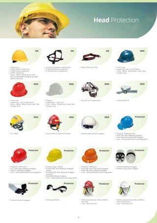 3
•	 Hard hat suspension replacement
•	 H-700-PS4 pinlock suspension
•	 H-700-RS4 rachet suspension
3M
•	 H700 series
•	 H700P pinlock suspension
•	 H700R rachet suspension
•	 H700V vented hat
•	 Colors : White, Yellow, Blue, Green,                                    	
	 Red, orange,bright orange,gray,bright 	
	 yellow,navy blue
3M
Head Protection
•	 Elastic Chinstrap 1990
3M
•	 V-Gard Cap
•	 Supensions: staz on and fastrac
•	 Colors : White, Yellow, Blue, Green, Red,       	
	 Orange, Grey
MSA
•	 V-Gard Hat
•	 Supensions : staz on and fastrac
•	 Colors : White, Yellow, Blue, Green, Red,  	
	 Orange, Grey
MSA
•	 Topgard
•	 Suspensions : one touch
•	 Colors : White, Yellow, Blue, Green, Red, 	
	 Orange, Grey
MSA
•	 Chinstrap 88128
MSA
•	 Fas-Trac ® III Suspensions
MSA
Protector
•	 Helmet Lights and Slot Adapter
MSA
Protector
Protector Protector Protector
Protector
•	 F2 X-TREM •	 Cairns® Rescue 360R Fire Helmet.
•	 HF46  polycarbonate shell, antiflame 	
	 neck flap
•	 Color : white and red
•	 HF46V  polycarbonate shell, antiflame 	
	 neck flap and visor
•	 Color : white and red
•	 Protector Tuffmaster II
•	 HC71 ABS shell, webbing headgear
•	 HXHG71 webbing headgear
•	 Color : white,yellow,blue,red,orange,green
•	 Protector Tuffmaster I
•	 HH50 ABS shell, Polycradle headgear
•	 HH40 ABS shell, webbing headgear
•	 Color : white,yellow,blue,red,orange,green
•	 Protector type I helmet
•	 HC600V ABS Shell, Webbing headgear 	
	 vented
•	 HC600PK ABS Shell, Webbing headgear 	
	 unvented
•	 HXHG60 Webbing headgear
•	 Color : white,yellow,blue,red,orange,green
•	 Chinstrap HXCS53
MSA MSA
•	 HXHG43 webbing headgear
•	 HXHG53 polycardle headgear
Protector
•	 Protector Rachet headgear
Protector
•	 Protector Tuffmaster lite
•	 HC43 ABS shell, webbing headgear
•	 HC53 ABS shell, polycardle headgear
•	 Color : white,yellow,blue,red,orange,green
Protector
 