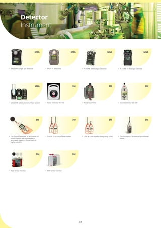 24
•	 Altair PRO single gas detector
MSA
•	 Noise Dosimeter
3M
•	 Altair 2X detectors
•	 Noise Indicator NI-100
MSA
3M
•	 Sound Detector SD-200
3M
•	 1100 & 2100 sound level meters •	 1200 & 2200 Impulse integrating SLM’s •	 The soundProTM
Advanced sound level 	
	 meter
3M 3M 3M
Detector
Instrument
•	 ALTAIR®  4X Multigas Detector •	 ALTAIR® 5X Multigas Detector
MSA MSA
•	 GALAXY® GX2 Automated Test System
MSA
•	 The Sound Examiner SE-400 series of 	
	 sound meters are engineered to 	 	
	 accurately measure noise levels in 	 	
	 highly variable
3M
•	 EVM series monitor•	 Heat stress monitor
3M3M
 