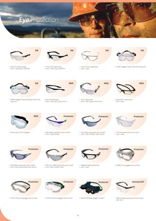 6
Eye Protection
•	 332AF Goggle Impact Clear Anti Fog Lens
•	 GCV76 Chemical goggles anti scratch
•	 S25 Safety spectacles anti scratch
•	 Lens : clear, smoke, silver mirror
•	 Virtua™ V6 Spectacles
•	 Lens : Clear,Gray, IOM lens
•	 S16 Overspectacles anti scratch
•	 Lens : clear
•	 Virtua™ V4 Spectacles
•	 Lens : Clear,Gray, IOM lens
•	 GWL44 Welding goggles shade 5
•	 Virtua™ Plus Spectacles
•	 Lens : clear
3M3M3M 3M
3M MSAMSA MSA
•	 Flexy-Chem TM IV Goggles
MSA
Protector
ProtectorProtector
Protector
•	 334AF Goggle Chemical Splash Clear Anti 	
	 Fog Lens
•	 Arctic Spectacles
•	 Lens : clear, gray, blue mirror
•	 Aurora Spectacles
•	 Lens : clear, gray, blue mirror
•	 Discovery II Spectacles
•	 Lens : clear
•	 S85 Safety spectacles anti scratch
•	 Lens : clear,smoke
•	 S96 Safety spectacles anti scratch
•	 Lens: clear,smoke,silver,blue mirror
•	 S99 Icon safety spectacles anti scratch
•	 Lens: clear, smoke, silver
Protector
Protector Protector
•	 Eyelight Safety Spectacles
•	 Lens : clear
Protector
•	 GVM82 Dust goggles anti scratch
Protector
•	 GCV90 Chemical goggles anti scratch
Protector
•	 100010 Safety spectacles Anti scratch 	
	 clear lens
Honeywell
 