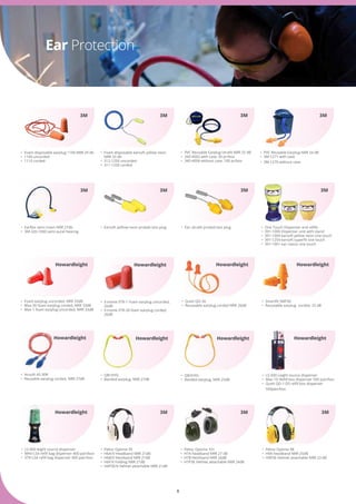 8
Ear Protection
•	 Foam disposable earsoft yellow neon 	
	 NRR 33 db
•	 312-1250 uncorded
•	 311-1250 corded
•	 Foam disposable earplug 1100 NRR 29 db
•	 1100 uncorded
•	 1110 corded
3M3M
•	 PVC Reusable Earplug Utrafit NRR 25 dB
•	 340-4002 with case, 50 pr/box
•	 340-4004 without case, 100 pr/box
3M
•	 PVC Reusable Earplug NRR 24 dB
•	 3M-1271 with case
•	 3M-1270 without case
•	 Earsoft yelllow neon probeb test plug•	 Earflex semi insert NRR 27db
•	 3M-320-1000 semi aural hearing
3M
3M3M
•	 Ear ultrafit probed test plug
3M
•	 One Touch Dispenser and refills
•	 391-1000 Dispenser unit with stand
•	 391-1004 earsoft yellow neon one touch
•	 391-1254 earsoft superfit one touch
•	 391-1001 ear classic one touch
•	 Peltor Optime 98
•	 H9A headband NRR 25dB
•	 H9P3E Helmet attachable NRR 23 dB
•	 Peltor Optime 95
•	 H6A/V Headband NRR 21dB
•	 H6B/V Neckband NRR 21dB
•	 H6F/V Folding NRR 21dB
•	 H6P3E/V helmet attachable NRR 21dB
3M
3M3M
•	 Peltor Optime 101
•	 H7A headband NRR 27 dB
•	 H7B Neckband NRR 26dB
•	 H7P3E Helmet attachable NRR 24dB
3M
•	 X-treme XTR-1 Foam earplug uncorded, 	
	 26dB
•	 X-treme XTR-30 foam earplug corded, 	
	 26dB
•	 QB1HYG
•	 Banded earplug, NRR 27dB
•	 QB2HYG
•	 Banded earplug, NRR 25dB
•	 LS-500 Leight source dispenser
•	 Max-1D Refill box dispenser 500 pair/box
•	 Queit QD-1-DS refill box dispenser 	 	
	 500pair/box
•	 LS-400 leight source dispenser
•	 MAX-LS4 refill bag dispenser 400 pair/box
•	 XTR-LS4 refill bag dispenser 400 pair/box
•	 Queit QD-30
•	 Reuseable earplug corded NRR 26dB
•	 Foam earplug uncorded, NRR 33dB
•	 Max-30 foam earplug corded, NRR 33dB
•	 Max-1 foam earplug uncorded, NRR 33dB
•	 Airsoft AS-30R
•	 Reusable earplug corded, NRR 27dB
•	 Smartfit SMF30
•	 Reuseable earplug  corded, 25 dB
Howardleight
Howardleight Howardleight Howardleight
Howardleight
Howardleight Howardleight
Howardleight
Howardleight
 