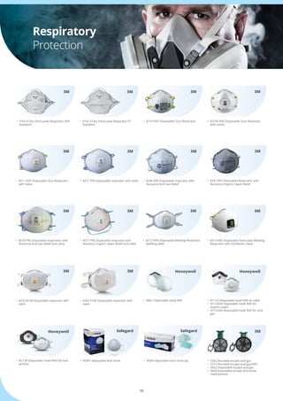 10
Respiratory
Protection
•	 8210 N95 Disposable Dust Respirator
•	 8511 N95 Disposable Dust Respirator 	
	 with Valve
•	 8576 P95 Disposable resprirator with 	
	 Nuisance Acid Gas Relief and valve
•	 8233 N100 Disposalbe respirator with 	
	 valve
•	 8577 P95 Disposable respirator with 	
	 Nuisance Organic vapor Relief and valve
•	 8293 P100 Disposable respirator with 	
	 valve
•	 8271 P95 Disposable respirator with valve •	 8246 R95 Disposable respirator with 	
	 Nuisance Acid Gas Relief
•	 5502 Reusable escape acid gas
•	 5512 Reusable escape acid gas/N95
•	 5602 Disposable escape acid gas
•	 5604 Disposable escape ammonia/  		
	 methylamine
•	 8212 N95 Disposable Welding Respirator    	
	 (welding web)
•	 9105 V Flex Particulate Respirator N95 	
	 Standard
•	 9102 V Flex Particulate Respirator P1 	
	 Standard
•	 8210V N95 Disposable Dust Respirato 	
	 with valves
•	 8515 N95 Disposable Particulate Welding 	
	 Respirator with Exhalation Valve
•	 8247 R95 Disposable Respirator with 	
	 Nuisance Organic Vapor Relief
3M
3M
3M
3M
3M
3M
3M 3M
3M
3M
3M 3M 3M
3M
3M
•	 H801 Disposable mask N95
•	 N1139 Disposable mask N99 full seal,	
	 w/valve
•	 N1125 Disposable mask N95 w/ valve
•	 N1125OV disposable mask N95 for 	 	
	 organic vapor
•	 N1125AG disposable mask N95 for acid 	
	 gas
HoneywellHoneywell
Honeywell
•	 RDM1 disposable dust mask •	 RSM3 disposable dust mask ply
Safegard Safegard
 
