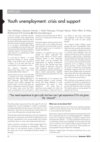 Australian Career Practitioner Summer 201510
ARTICLES
Youth unemployment: crisis and support
Tony Nicholson, Executive Director, | Farah Farouque, Principal Advisor, Public Affairs & Policy,
Brotherhood of St Laurence w: http://www.bsl.org.au
In the 21st century, Australia’s dynamic
economy provides many opportunities
for our young people. The other side of
this story is that it also poses many more
risks than faced by earlier generations.
In an economy unrelentingly shifting
to a knowledge and service base and
striving to be internationally competitive,
employers today in all sectors place a
huge premium on qualifications, skills
and work experience.
It is not due to chance – or some
perceived failings of young people
today – that we find over a quarter of
a million 15 to 24 year olds who are
unemployed in our prosperous nation.
The situation Australia’s young
people face today, has a new, more
unpredictable element about it.
Shocks to the economy in recent decades
in Australia saw youth unemployment
spiking but then steadily declining in
each aftermath. The 2008 Global
Financial Crisis (GFC) repeated the
familiar spike - but this time there has
been no subsequent reversal of fortune.
In the seven years since the GFC,
youth unemployment has continued to
escalate to the point that rates of 18% or
more occur in particular locations across
the nation.
The harsh reality is that the transition from
school to work in our modern economy,
particularly for the almost 60% of youth
who don’t aspire to go to university, is
fraught with difficulty.
Therefore, it is essential that our young
people be better supported with
good career advice at critical points,
including earlier in their secondary
school years, and be provided with
opportunities to explore employment
paths they or their families may never
have thought of previously. They also
need vocational training oriented to
their capabilities, interests and emerging
labour market opportunities, together
with work experience placements in real
workplaces.
The Brotherhood of St Laurence has
successfully piloted a youth transition
service with these attributes in youth
unemployment ‘hot spots’ in outer
Melbourne. Our strike rates in
coaching young people into jobs has
been encouraging in large part due to
our ability to get local communities
fully engaged in the effort of forging
pathways into work for their young
people.
Our program fosters helping young
people with their ‘employability’ skills.
Apart from the coaching and vocational
advice we provide, a key element of this
is involving local employers who are
happy to provide work ‘tasters’ and work
experience opportunities, traineeships
and ultimately entry level jobs. But it also
involves community volunteers willing to
act as mentors and to provide practical
assistance such as helping a young
person gaining a driver licence. And,
of course, it involves the young people
themselves keeping their part of the
deal by being determined to persevere
when faced with the high expectations
and demands of the service we offer
them. They know we are serious.
With coaching, encouragement and the
occasional firm word, our experience is
that young people involved in transition
services will keep their side of the deal.
We need to give our young people the
opportunity to thrive.
“You need experience to get a job, but how can I get experience if I’m not given
the chance?’’
This pithy analysis was given by Troy, then aged 19, who had
finished Year 12 and completed a number of certificates,
including hospitality training, but was in the midst of a ‘’soul
destroying’’ search for an entry-level job. Unfortunately, this
is not a one-off experience amongst today’s youth.
We have been taking the temperature of youth employment
experience on the ground, and we feel strongly that the crisis
of youth unemployment hurts young people, their families
and batters down on some communities particularly hard.
Today, more than a quarter of a million people aged 15 to
24 in Australia are classified as unemployed. When you
drill down on the Australian Bureau of Statistics figures,
this means one in five unemployed Australians today is a
teenager.
What can we do about this?
We launched My Chance, Our Future as an ongoing campaign
in 2014, to draw attention to the crisis of youth unemployment
in communities all over Australia.
Information, support and sharing experiences have proven to be
key to restoring hope for our emerging generation. Therefore,
as part of our ongoing campaign, we publish a regular Youth
Unemployment Monitor - an online publication that serves as
an awareness raising tool to highlight concerns about this key
issue. It contains a mix of data analysis, personal stories and
multi-media, and is a useful resource for those guiding our
young people through employment challenges.
Postscript: Happily, after 18 months of searching, Troy is now
in full-time work.
 