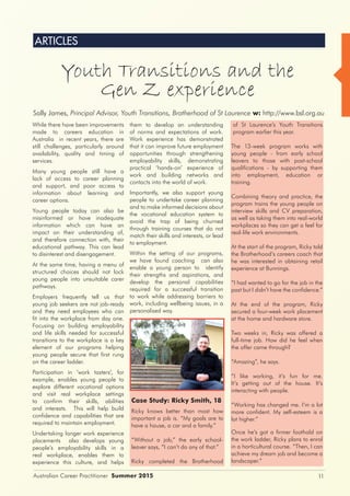 11Australian Career Practitioner Summer 2015
ARTICLES
While there have been improvements
made to careers education in
Australia in recent years, there are
still challenges, particularly around
availability, quality and timing of
services.
Many young people still have a
lack of access to career planning
and support, and poor access to
information about learning and
career options.
Young people today can also be
misinformed or have inadequate
information which can have an
impact on their understanding of,
and therefore connection with, their
educational pathway. This can lead
to disinterest and disengagement.
At the same time, having a menu of
structured choices should not lock
young people into unsuitable carer
pathways.
Employers frequently tell us that
young job seekers are not job-ready
and they need employees who can
fit into the workplace from day one.
Focusing on building employability
and life skills needed for successful
transitions to the workplace is a key
element of our programs helping
young people secure that first rung
on the career ladder.
Participation in ‘work tasters’, for
example, enables young people to
explore different vocational options
and visit real workplace settings
to confirm their skills, abilities
and interests. This will help build
confidence and capabilities that are
required to maintain employment.
Undertaking longer work experience
placements also develops young
people’s employability skills in a
real workplace, enables them to
experience this culture, and helps
them to develop an understanding
of norms and expectations of work.
Work experience has demonstrated
that it can improve future employment
opportunities through strengthening
employability skills, demonstrating
practical ‘hands-on’ experience of
work and building networks and
contacts into the world of work.
Importantly, we also support young
people to undertake career planning
and to make informed decisions about
the vocational education system to
avoid the trap of being churned
through training courses that do not
match their skills and interests, or lead
to employment.
Within the setting of our programs,
we have found coaching can also
enable a young person to identify
their strengths and aspirations, and
develop the personal capabilities
required for a successful transition
to work while addressing barriers to
work, including wellbeing issues, in a
personalised way.
Case Study: Ricky Smith, 18
Ricky knows better than most how
important a job is. “My goals are to
have a house, a car and a family.”
“Without a job,” the early school-
leaver says, “I can’t do any of that.”
Ricky completed the Brotherhood
of St Laurence’s Youth Transitions
program earlier this year.
The 13-week program works with
young people - from early school
leavers to those with post-school
qualifications - by supporting them
into employment, education or
training.
Combining theory and practice, the
program trains the young people on
interview skills and CV preparation,
as well as taking them into real-world
workplaces so they can get a feel for
real-life work environments.
At the start of the program, Ricky told
the Brotherhood’s careers coach that
he was interested in obtaining retail
experience at Bunnings.
“I had wanted to go for the job in the
past but I didn’t have the confidence.”
At the end of the program, Ricky
secured a four-week work placement
at the home and hardware store.
Two weeks in, Ricky was offered a
full-time job. How did he feel when
the offer came through?
“Amazing”, he says.
“I like working, it’s fun for me.
It’s getting out of the house. It’s
interacting with people.
“Working has changed me. I’m a lot
more confident. My self-esteem is a
lot higher.”
Once he’s got a firmer foothold on
the work ladder, Ricky plans to enrol
in a horticultural course. “Then, I can
achieve my dream job and become a
landscaper.”
Sally James, Principal Advisor, Youth Transitions, Brotherhood of St Laurence w: http://www.bsl.org.au
Youth Transitions and the
Gen Z experience
 