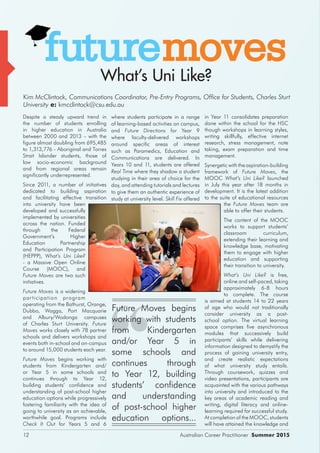 Australian Career Practitioner Summer 201512
Despite a steady upward trend in
the number of students enrolling
in higher education in Australia
between 2000 and 2013 – with the
figure almost doubling from 695,485
to 1,313,776 - Aboriginal and Torres
Strait Islander students, those of
low socio-economic background
and from regional areas remain
significantly underrepresented.
Since 2011, a number of initiatives
dedicated to building aspiration
and facilitating effective transition
into university have been
developed and successfully
implemented by universities
across the nation. Funded
through the Federal
Government’s Higher
Education Partnership
and Participation Program
(HEPPP), What’s Uni Like?
- a Massive Open Online
Course (MOOC), and
Future Moves are two such
initiatives.
Future Moves is a widening
participation program
operating from the Bathurst, Orange,
Dubbo, Wagga, Port Macquarie
and Albury/Wodonga campuses
of Charles Sturt University. Future
Moves works closely with 78 partner
schools and delivers workshops and
events both in-school and on-campus
to around 15,000 students each year.
Future Moves begins working with
students from Kindergarten and/
or Year 5 in some schools and
continues through to Year 12,
building students’ confidence and
understanding of post-school higher
education options while progressively
fostering familiarity with the idea of
going to university as an achievable,
worthwhile goal. Programs include
Check It Out for Years 5 and 6
where students participate in a range
of learning-based activities on campus,
and Future Directions for Year 9
where faculty-delivered workshops
around specific areas of interest
such as Paramedics, Education and
Communications are delivered. In
Years 10 and 11, students are offered
Real Time where they shadow a student
studying in their area of choice for the
day, and attending tutorials and lectures
to give them an authentic experience of
study at university level. Skill Fix offered
What’s Uni Like?
in Year 11 consolidates preparation
done within the school for the HSC
though workshops in learning styles,
writing skillfully, effective internet
research, stress management, note
taking, exam preparation and time
management.
Synergetic with the aspiration-building
framework of Future Moves, the
MOOC What’s Uni Like? launched
in July this year after 18 months in
development. It is the latest addition
to the suite of educational resources
the Future Moves team are
able to offer their students.
The content of the MOOC
works to support students’
classroom curriculum,
extending their learning and
knowledge base, motivating
them to engage with higher
education and supporting
their transition to university.
What’s Uni Like? is free,
online and self-paced, taking
approximately 6-8 hours
to complete. The course
is aimed at students 14 to 22 years
of age who would not traditionally
consider university as a post-
school option. The virtual learning
space comprises five asynchronous
modules that successively build
participants’ skills while delivering
information designed to demystify the
process of gaining university entry,
and create realistic expectations
of what university study entails.
Through coursework, quizzes and
video presentations, participants are
acquainted with the various pathways
into university and introduced to the
key areas of academic reading and
writing, digital literacy and online-
learning required for successful study.
At completion of the MOOC, students
will have attained the knowledge and
Kim McClintock, Communications Coordinator, Pre-Entry Programs, Office for Students, Charles Sturt
University e: kmcclintock@csu.edu.au
Future Moves begins
working with students
from Kindergarten
and/or Year 5 in
some schools and
continues through
to Year 12, building
students’ confidence
and understanding
of post-school higher
education options...
 