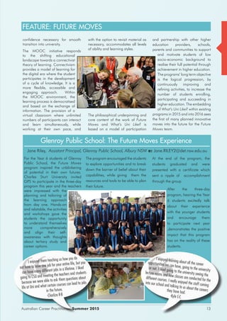 Australian Career Practitioner Summer 2015 13
FEATURE: FUTURE MOVES
confidence necessary for smooth
transition into university.
The MOOC initiative responds
to the shifting educational
landscape towards a connectivist
theory of learning. Connectivism
provides a model of learning for
the digital era where the student
participates in the development
of a cycle of knowledge. It is a
more flexible, accessible and
engaging approach. Within
the MOOC environment, the
learning process is democratised
and based on the exchange of
information. The provision of a
virtual classroom where unlimited
numbers of participants can interact
and learn simultaneously, while
working at their own pace, and
with the option to revisit material as
necessary, accommodates all levels
of ability and learning styles.
The philosophical underpinning and
core content of the work of Future
Moves and What’s Uni Like? is
based on a model of participation
and partnership with other higher
education providers, schools,
parents and communities to support
and motivate students of low
socio-economic background to
realise their full potential through
achievement in higher education.
The programs’ long term objective
is the logical progression, by
continuously improving and
refining activities, to increase the
number of students enrolling,
participating and succeeding in
higher education. The embedding
of What’s Uni Like? within existing
programs in 2015 and into 2016 sees
the first of many planned innovative
moves into the future for the Future
Moves team.
For the Year 6 students of Glenroy
Public School, the Future Moves
program inspired the unblinkering
of potential in their own futures.
Charles Sturt University invited
GPS to participate in the three-day
program this year and the teachers
were impressed with the
planning and tailoring of
the learning approach
from day one. Hands-on
and relatable, the activities
and workshops gave the
students the opportunity
to understand themselves
more comprehensively
and align their self-
awareness with thoughts
about tertiary study and
career options.
The program encouraged the students
to explore opportunities and to break
down the barrier of belief about their
capabilities, while giving them the
resources and tools to be able to plan
their future.
At the end of the program, the
students graduated and were
presented with a certificate which
sent a ripple of accomplishment
through the group.
After the three-day
program, hearing the Year
6 students excitedly talk
about their experience
with the younger students
and encourage them
to participate next year
,demonstrates the positive
impact that this program
has on the reality of these
students.
Glenroy Public School: The Future Moves Experience
I enjoyed learning about all the careeropportunities we can have, going to the university
or not. I liked going to the university seeing the
lecture rooms and how classes are conducted for the
different courses. I really enjoyed the staff coming
into our school and talking to us about the careersthey have had.
-Kyle C-C
I enjoyed them teaching us how you do
not have to have one job for your entire life, but you
can have many different jobs in a lifetime. I liked
going to CSU and meeting the teachers and students
because we were able to ask them questions about
life at Uni and what certain courses can lead to jobs
in the future.
-Charlize R-B
Jane Riley, Assistant Principal, Glenroy Public School, Albury NSW e: Jane.RILEY2@det.nsw.edu.au
 
