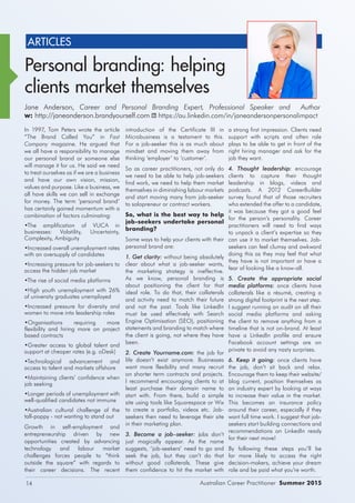 ARTICLES
14 Australian Career Practitioner Summer 2015
Personal branding: helping
clients market themselves
Jane Anderson, Career and Personal Branding Expert, Professional Speaker and Author
w: http://janeanderson.brandyourself.com https://au.linkedin.com/in/janeandersonpersonalimpact
introduction of the Certificate III in
Microbusiness is a testament to this.
For a job-seeker this is as much about
mindset and moving them away from
thinking ‘employer’ to ‘customer’.
So as career practitioners, not only do
we need to be able to help job-seekers
find work, we need to help them market
themselves in diminishing labour markets
and start moving many from job-seeker
to solopreneur or contract workers.
So, what is the best way to help
job-seekers undertake personal
branding?
Some ways to help your clients with their
personal brand are:
1. Get clarity: without being absolutely
clear about what a job-seeker wants,
the marketing strategy is ineffective.
As we know, personal branding is
about positioning the client for that
ideal role. To do that, their collaterals
and activity need to match their future
and not the past. Tools like LinkedIn
must be used effectively with Search
Engine Optimisation (SEO), positioning
statements and branding to match where
the client is going, not where they have
been.
2. Create Yourname.com: the job for
life doesn’t exist anymore. Businesses
want more flexibility and many recruit
on shorter term contracts and projects.
I recommend encouraging clients to at
least purchase their domain name to
start with. From there, build a simple
site using tools like Squarespace or Wix
to create a portfolio, videos etc. Job-
seekers then need to leverage their site
in their marketing plan.
3. Become a job–seeker: jobs don’t
just magically appear. As the name
suggests, ‘job-seekers’ need to go and
seek the job, but they can’t do that
without good collaterals. These give
them confidence to hit the market with
In 1997, Tom Peters wrote the article
“The Brand Called You” in Fast
Company magazine. He argued that
we all have a responsibility to manage
our personal brand or someone else
will manage it for us. He said we need
to treat ourselves as if we are a business
and have our own vision, mission,
values and purpose. Like a business, we
all have skills we can sell in exchange
for money. The term ‘personal brand’
has certainly gained momentum with a
combination of factors culminating:
•The amplification of VUCA in
businesses: Volatility, Uncertainty,
Complexity, Ambiguity
•Increased overall unemployment rates
with an oversupply of candidates
•Increasing pressure for job-seekers to
access the hidden job market
•The rise of social media platforms
•High youth unemployment with 26%
of university graduates unemployed
•Increased pressure for diversity and
women to move into leadership roles
•Organisations requiring more
flexibility and hiring more on project
based contracts
•Greater access to global talent and
support at cheaper rates (e.g. oDesk)
•Technological advancement and
access to talent and markets offshore
•Maintaining clients’ confidence when
job seeking
•Longer periods of unemployment with
well-qualified candidates not immune
•Australian cultural challenge of the
tall-poppy - not wanting to stand out
Growth in self-employment and
entrepreneurship driven by new
opportunities created by advancing
technology and labour market
challenges forces people to “think
outside the square” with regards to
their career decisions. The recent
a strong first impression. Clients need
support with scripts and often role
plays to be able to get in front of the
right hiring manager and ask for the
job they want.
4. Thought leadership: encourage
clients to capture their thought
leadership in blogs, videos and
podcasts. A 2012 CareerBuilder
survey found that of those recruiters
who extended the offer to a candidate,
it was because they got a good feel
for the person’s personality. Career
practitioners will need to find ways
to unpack a client’s expertise so they
can use it to market themselves. Job-
seekers can feel clumsy and awkward
doing this as they may feel that what
they have is not important or have a
fear of looking like a know-all.
5. Create the appropriate social
media platforms: once clients have
collaterals like a résumé, creating a
strong digital footprint is the next step.
I suggest running an audit on all their
social media platforms and asking
the client to remove anything from a
timeline that is not on-brand. At least
have a LinkedIn profile and ensure
Facebook account settings are on
private to avoid any nasty surprises.
6. Keep it going: once clients have
the job, don’t sit back and relax.
Encourage them to keep their website/
blog current, position themselves as
an industry expert by looking at ways
to increase their value in the market.
This becomes an insurance policy
around their career, especially if they
want full time work. I suggest that job-
seekers start building connections and
recommendations on LinkedIn ready
for their next move!
By following these steps you’ll be
far more likely to access the right
decision-makers, achieve your dream
role and be paid what you’re worth.
 