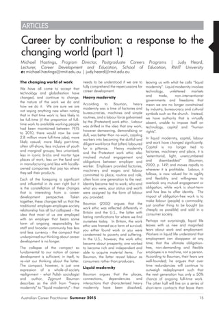 Australian Career Practitioner Summer 2015 15
leaving us with what he calls “liquid
modernity”. Liquid modernity involves
technology, unfettered markets
and trade, non-interventionist
governments and freedoms that
mean we are no longer constrained
by industry, bureaucracy and cultural
symbols such as the church. Instead,
we have authority that is virtually
absent, unable to impose itself on
technology, capital and “human
rights”.
In liquid modernity, capital, labour
and work have changed significantly.
Capital is no longer tied to
factories, machinery and place, it is
“exterritorial, light, unencumbered
and disembedded” (Bauman,
2000, p. 149) and moves rapidly to
wherever it is profitable. Labour, it
follows, is now valued for its agility
and flexibility and willingness to
overlook any mutual engagement or
obligation, while work is short-term
and has less to offer identity. The
impact of obligation-free work is to
make labour (people) a commodity;
just another thing to be bought (as
cheaply as possible) and sold in a
consumer society.
Perhaps not surprisingly, liquid life
leaves with us new and magnified
fears about work and employment.
Workers in liquid life understand that
employment can disappear at any
time; that the ultimate obligation-
free, non-demanding and flexible
employee is a machine, not a person.
According to Bauman, their fears are
well-founded; he argues that over
time redundancies will continue to
outweigh redeployment such that
the next generation has only a 50%
chance of ongoing full-time work.
The other half will live on a series of
short-term contracts that leave them
The changing world of work
We have all come to accept that
technology and globalisation have
changed, and continue to change,
the nature of the work we do and
how we do it. We are sure we are
not saying anything new when noting
that in that time work is: less likely to
be full-time (if the proportion of full-
time work to available working people
had been maintained between 1975
to 2010, there would now be over
2.8 million more full-time jobs); more
likely casual; more likely part-time;
often off-shore; less inclusive of youth
and marginal groups; less unionised;
less in iconic bricks and mortar type
places of work; less on the land and
in manufacturing and less with locally-
owned companies that pay tax where
they sell their products.
Each of the foregoing is significant
and influential in its own right but it
is the constellation of these changes
that is interesting from a career
development perspective. Taken
together, these changes tell us that the
traditional employer-employee-society
relationship has all but collapsed - the
idea that most of us are employed
with an employer that bears some
form of ongoing responsibility for
staff and broader community has less
and less currency - the compact that
underpinned our thinking about career
development is no longer.
The collapse of the compact so
fundamental to our notion of career
development is sufficient, in itself, to
re-visit our thinking about the latter.
The compact, however, is just one
expression of a whole-of-society
realignment - what Polish sociologist
and author, Zygmunt Bauman
describes as the shift from “heavy
modernity” to “liquid modernity” - that
Career by contribution: a response to the
changing world (part 1)
Michael Hastings, Program Director, Postgraduate Careers Programs | Judy Heard,
Lecturer, Career Development and Education, School of Education, RMIT University
e: michael.hastings@rmit.edu.au | judy.heard@rmit.edu.au
needs to be understood if we are to
fully comprehend the repercussions for
career development.
Heavy modernity
According to Bauman, heavy
modernity was a time of factories and
bureaucracies, machines and simple
routines, and a labour force galvanised
by the (Protestant) work ethic. Labour
was drilled in the idea that any work,
however demeaning, demoralising or
dull, was better than no work, cajoling
workers into becoming the dutiful and
diligent workforce that (often) laboured
for a pittance. Heavy modernity
and the Protestant work ethic also
involved mutual engagement and
obligations between employer and
worker. Employers provided factories,
machinery and wages and labour
committed to place, routine and role,
often from one generation to the next.
Identity became tied to work; who and
what you were, your status and worth
were assigned by the form of labour
you provided.
Bauman (2000) argues that the
work ethic was reflected differently in
Britain and the U.S., the latter with
lasting ramifications for where we find
ourselves today. In Britain, the work
ethic was framed as a form of survival;
you either found work or you were
condemned to poverty and suffering.
In the U.S., however, the work ethic
became about prosperity; one worked
to become rich and independent and
able to acquire material items. For
Bauman, the latter recast labour as
consumers rather than producers.
Liquid modernity
Bauman argues that the places,
connections, dependencies and
interactions that characterised heavy
modernity have been dissolved,
ARTICLES
 