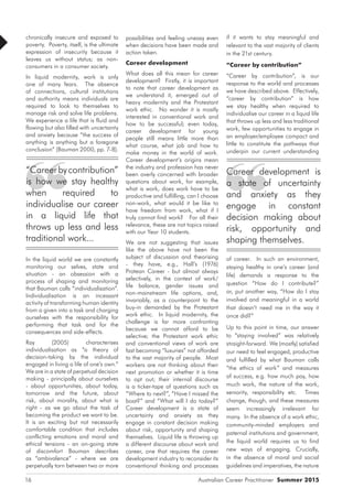 Australian Career Practitioner Summer 201516
if it wants to stay meaningful and
relevant to the vast majority of clients
in the 21st century.
“Career by contribution”
“Career by contribution”, is our
response to the world and processes
we have described above. Effectively,
“career by contribution” is how
we stay healthy when required to
individualise our career in a liquid life
that throws up less and less traditional
work, few opportunities to engage in
an employer/employee compact and
little to constitute the pathways that
underpin our current understanding
of career. In such an environment,
staying healthy in one’s career (and
life) demands a response to the
question “How do I contribute?”
or, put another way, “How do I stay
involved and meaningful in a world
that doesn’t need me in the way it
once did?”
Up to this point in time, our answer
to “staying involved” was relatively
straight-forward. We (mostly) satisfied
our need to feel engaged, productive
and fulfilled by what Bauman calls
“the ethics of work” and measures
of success, e.g. how much pay, how
much work, the nature of the work,
seniority, responsibility etc. Times
change, though, and these measures
seem increasingly irrelevant for
many. In the absence of a work ethic,
community-minded employers and
paternal institutions and government,
the liquid world requires us to find
new ways of engaging. Crucially,
in the absence of moral and social
guidelines and imperatives, the nature
chronically insecure and exposed to
poverty. Poverty, itself, is the ultimate
expression of insecurity because it
leaves us without status; as non-
consumers in a consumer society.
In liquid modernity, work is only
one of many fears. The absence
of connections, cultural institutions
and authority means individuals are
required to look to themselves to
manage risk and solve life problems.
We experience a life that is fluid and
flowing but also filled with uncertainty
and anxiety because “the success of
anything is anything but a foregone
conclusion” (Bauman 2000, pp. 7-8).
In the liquid world we are constantly
monitoring our selves, state and
situation - an obsession with a
process of shaping and monitoring
that Bauman calls “individualisation”.
Individualisation is an incessant
activity of transforming human identity
from a given into a task and charging
ourselves with the responsibility for
performing that task and for the
consequences and side-effects.
Ray (2005) characterises
individualisation as “a theory of
decision-taking by the individual
engaged in living a life of one’s own.”
We are in a state of perpetual decision
making - principally about ourselves
- about opportunities, about today,
tomorrow and the future, about
risk, about morality, about what is
right - as we go about the task of
becoming the product we want to be.
It is an exciting but not necessarily
comfortable condition that includes
conflicting emotions and moral and
ethical tensions - an on-going state
of discomfort Bauman describes
as “ambivalence” - where we are
perpetually torn between two or more
possibilities and feeling uneasy even
when decisions have been made and
action taken.
Career development
What does all this mean for career
development? Firstly, it is important
to note that career development as
we understand it, emerged out of
heavy modernity and the Protestant
work ethic. No wonder it is mostly
interested in conventional work and
how to be successful; even today,
career development for young
people still means little more than
what course, what job and how to
make money in the world of work.
Career development’s origins mean
the industry and profession has never
been overly concerned with broader
questions about work, for example,
what is work, does work have to be
productive and fulfilling, can I choose
non-work, what would it be like to
have freedom from work, what if I
truly cannot find work? For all their
relevance, these are not topics raised
with our Year 10 students.
We are not suggesting that issues
like the above have not been the
subject of discussion and theorising
- they have, e.g., Hall’s (1976)
Protean Career - but almost always
selectively, in the context of work/
life balance, gender issues and
non-mainstream life options, and,
invariably, as a counterpoint to the
buy-in demanded by the Protestant
work ethic. In liquid modernity, the
challenge is far more confronting
because we cannot afford to be
selective; the Protestant work ethic
and conventional views of work are
fast becoming “luxuries” not afforded
to the vast majority of people. Most
workers are not thinking about their
next promotion or whether it is time
to opt out; their internal discourse
is a ticker-tape of questions such as
“Where to next?”, “Have I missed the
boat?” and “What will I do today?”
Career development is a state of
uncertainty and anxiety as they
engage in constant decision making
about risk, opportunity and shaping
themselves. Liquid life is throwing up
a different discourse about work and
career, one that requires the career
development industry to reconsider its
conventional thinking and processes
“Careerbycontribution”
is how we stay healthy
when required to
individualise our career
in a liquid life that
throws up less and less
traditional work...
Career development is
a state of uncertainty
and anxiety as they
engage in constant
decision making about
risk, opportunity and
shaping themselves.
 