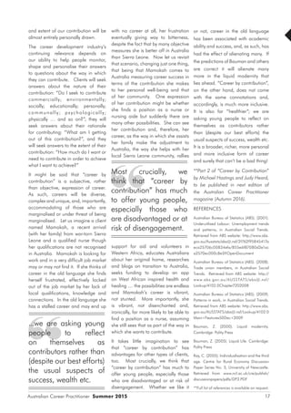 Australian Career Practitioner Summer 2015 17
with no career at all, her frustration
eventually giving way to bitterness,
despite the fact that by many objective
measures she is better off in Australia
than Sierra Leone. Now let us revisit
that scenario, changing just one thing,
that being that Mamokah comes to
Australia measuring career success in
terms of the contribution she makes
to her personal well-being and that
of her community. One expression
of her contribution might be whether
she finds a position as a nurse or
nursing aide but suddenly there are
many other possibilities. She can see
her contribution and, therefore, her
career, as the way in which she assists
her family make the adjustment to
Australia, the way she helps with her
local Sierra Leone community, rallies
support for aid and volunteers in
Western Africa, educates Australians
about her original home, researches
and blogs on transition to Australia,
seeks funding to develop an app
on West African inspired health and
healing .... the possibilities are endless
and Mamokah’s career is vibrant,
not stunted. More importantly, she
is vibrant, not disenchanted and,
ironically, far more likely to be able to
find a position as a nurse, assuming
she still sees that as part of the way in
which she wants to contribute.
It takes little imagination to see
that “career by contribution” has
advantages for other types of clients,
too. Most crucially, we think that
“career by contribution” has much to
offer young people, especially those
who are disadvantaged or at risk of
disengagement. Whether we like it
or not, career in the old language
has been associated with academic
ability and success, and, as such, has
had the effect of alienating many. If
the predictions of Bauman and others
are correct it will alienate many
more in the liquid modernity that
lies ahead. ”Career by contribution”,
on the other hand, does not come
with the same connotations and,
accordingly, is much more inclusive.
It is also far “healthier”; we are
asking young people to reflect on
themselves as contributors rather
than (despite our best efforts) the
usual suspects of success, wealth etc.
It is a broader, richer, more personal
and more inclusive form of career
and surely that can’t be a bad thing!
**Part 2 of “Career by Contribution”
by Michael Hastings and Judy Heard,
to be published in next edition of
the Australian Career Practitioner
magazine (Autumn 2016).
REFERENCES
Australian Bureau of Statistics (ABS). (2001).
Underutilised Labour: Unemployment trends
and patterns, in Australian Social Trends.
Retrieved from ABS website: http://www.abs.
gov.au/Ausstats/abs@.nsf/2f762f95845417a
eca25706c00834efa/855e6f87080d2e1ac
a2570ec000c8e5f!OpenDocument
Australian Bureau of Statistics (ABS). (2008).
Trade union members, in Australian Social
Trends. Retrieved from ABS website: http://
www.abs.gov.au/AUSSTATS/abs@.nsf/
Lookup/4102.0Chapter7202008
Australian Bureau of Statistics (ABS). (2009).
Patterns in work, in Australian Social Trends.
Retrieved from ABS website: http://www.abs.
gov.au/AUSSTATS/abs@.nsf/Lookup/4102.0
Main+Features50Dec+2009
Bauman, Z. (2000). Liquid modernity.
Cambridge: Polity Press
Bauman, Z. (2005). Liquid Life. Cambridge:
Polity Press
Ray, C. (2005). Individualisation and the third
age. Centre for Rural Economy Discussion
Paper Series No. 3, University of Newcastle.
Retrieved from www.ncl.ac.uk/cre/publish/
discussionpapers/pdfs/DP3.PDF
**Full list of references is available on request.
and extent of our contribution will be
almost entirely personally drawn.
The career development industry’s
continuing relevance depends on
our ability to help people monitor,
shape and personalise their answers
to questions about the way in which
they can contribute. Clients will seek
answers about the nature of their
contribution: “Do I seek to contribute
commercially; environmentally;
socially; educationally; personally;
communally; psychologically;
physically … and so on?”; they will
seek answers about their rationale
for contributing: “What am I getting
out of this contribution?”, and they
will seek answers to the extent of their
contribution: “How much do I want or
need to contribute in order to achieve
what I want to achieve?”
It might be said that “career by
contribution” is a subjective, rather
than objective, expression of career.
As such, careers will be diverse,
complex and unique, and, importantly,
accommodating of those who are
marginalised or under threat of being
marginalised. Let us imagine a client
named Mamokah, a recent arrival
(with her family) from war-torn Sierra
Leone and a qualified nurse though
her qualifications are not recognised
in Australia. Mamokah is looking for
work and in a very difficult job market
may or may not find it. If she thinks of
career in the old language she finds
herself frustrated, effectively locked
out of the job market by her lack of
local qualifications, knowledge and
connections. In the old language she
has a stalled career and may end up
Most crucially, we
think that “career by
contribution” has much
to offer young people,
especially those who
are disadvantaged or at
risk of disengagement.
...we are asking young
people to reflect
on themselves as
contributors rather than
(despite our best efforts)
the usual suspects of
success, wealth etc.
 