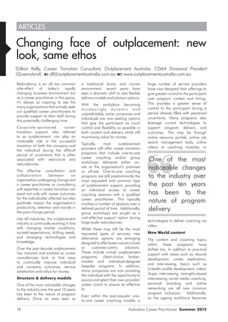 Australian Career Practitioner Summer 201518
large number of service providers
have now designed their offerings to
give greater control to the participant
over program content and timing.
This provides a greater sense of
control to the participant during a
period already filled with perceived
uncertainty. Many programs also
leverage current technologies to
support program delivery and
outcomes. This may be through
online resource portals, online job
search management tools, online
videos or coaching modules, or
technologies to deliver coaching via
video.
New World content
The content and coaching topics
within these programs have
shifted too. In addition to practical
support with areas such as résumé
development, career exploration,
and interviewing, topics such as
LinkedIn profile development, video/
Skype interviewing, strengths-based
interviewing, social media coaching,
personal branding and online
networking are all now common
program inclusions. Additionally,
as the ageing workforce becomes
a traditional bricks and mortar
environment, recent years have
seen a dramatic shift to new flexible
delivery models and solution options.
With the workplace becoming
in c r e a s i n g l y d y n a m i c a n d
unpredictable, some companies and
individuals are now seeking options
that give the participant as much
control and flexibility as possible in
both content and delivery whilst still
maximising value for money.
Typically, most outplacement
providers still offer career transition
programs that include one-to-one
career coaching and/or group
workshops delivered either on-
site at the organisation’s premises
or off-site. One-to-one coaching
programs are still predominantly the
most requested and common type
of outplacement support, providing
an individual access to career
coaching sessions with a qualified
career practitioner. This typically
involves a number of sessions over a
defined period of time. Additionally,
group workshops are sought as a
cost-effective support option during
large-scale redundancies.
Whilst these may still be the most
requested types of services, new
alternative options are emerging
designed to offer lower cost structures
or customer-centric solutions.
These include virtual outplacement
programs, client-choice broker-
models and individual-designed
bespoke programs. In addition,
many companies are now providing
the individual with the opportunity to
source and select their own provider/
career coach to ensure an effective
fit.
Even within the ever-popular one-
to-one career coaching models, a
Redundancy is an all too common
side-effect of today’s rapidly
changing business environment but
as a career practitioner in this space,
it’s always so inspiring to see the
many organisations that actively seek
out qualified career practitioners to
provide support to their staff during
this potentially challenging time.
Corporate-sponsored career
transition support, also referred
to as outplacement, can play an
invaluable role in the successful
transition of both the company and
the individual during the difficult
period of uncertainty that is often
associated with restructure and
redundancies.
The effective consultation and
collaboration between an
organisation undergoing change and
a career practitioner or consultancy
with expertise in career transition can
assist not only with career outcomes
for the individual(s) affected but also
positively impact the organisation’s
productivity, retention and morale in
the post-change period.
Like all industries, the outplacement
industry is continually evolving in line
with changing market conditions,
societal expectations, shifting needs,
and emerging technologies and
knowledge.
Over the past decade outplacement
has matured and evolved as career
consultancies look to find ways
to continually improve individual
and company outcomes, service
satisfaction and value for money.
Structure & delivery models
One of the most noticeable changes
to the industry over the past 10 years
has been to the nature of program
delivery. Once an area seen as
Changing face of outplacement: new
look, same ethos
Gillian Kelly, Career Transition Consultant, Outplacement Australia; CDAA Divisional President
(Queensland) e: jill@outplacementaustralia.com.au w: www.outplacementaustralia.com.au
ARTICLES
One of the most
noticeable changes
to the industry over
the past ten years
has been to the
nature of program
delivery.
 
