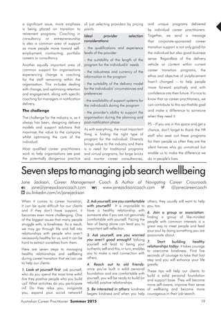 Australian Career Practitioner Summer 2015 19
and unique programs delivered
by individual career practitioners.
Together, we send a message
that corporate-sponsored career
transition support is not only good for
the individual but also good business
sense. Regardless of the delivery
vehicle or content within current
career transition programs, the
ethos and objective of outplacement
hasn’t changed – to help people
move forward positively and with
confidence into their future. It’s nice to
know that as career practitioners, we
can contribute to this worthwhile goal
and make a difference to someone
when they need it.
PS – If you are in this space and get a
chance, don’t forget to thank the HR
staff who seek out these programs
for their people as often they are the
silent heroes who go unnoticed but
enable us to make the difference we
do in people’s lives.
a significant issue, more emphasis
is being placed on transition to
retirement programs. Coaching in
consultancy or entrepreneurship
is also a common area of support
as more people move toward self-
employment, contracting, portfolio
careers or consultancy.
Another equally important area of
common support for organisations
experiencing change is coaching
for the staff remaining within the
organisation. This includes dealing
with change, and optimising retention
and engagement, along with specific
coaching for managers in notification
delivery.
The challenge
The challenge for the industry is, as it
always has been, designing delivery
models and support solutions that
maximise the value to the company
whilst optimising the care of the
individual.
Most qualified career practitioners
work to help organisations see past
the potentially dangerous practice
of just selecting providers by pricing
points.
Ideal provider selection
considerations:
- the qualifications and experience
levels of the provider
- the suitability of the length of the
program for the individual/s’ needs
- the robustness and currency of the
information in the program
- the suitability of the delivery model
for the individual/s’ circumstances and
preferences
- the availability of support systems for
the individual/s during the program
- the provider’s ability to support the
organisation during the planning and
post-notification phase
As with everything, the most important
thing is finding the right type of
program for the individual. Diversity
brings value to the industry and there
is a need for traditional programs
and virtual programs, for large bricks
and mortar career consultancies,
Sevenstepstomanagingjobsearchwellbeing
Jane Jackson, Career Management Coach & Author of Navigating Career Crossroads
e: jane@janejacksoncoach.com w: www.janejacksoncoach.com @janecareercoach
au.linkedin.com/in/janejackson
others, they usually will want to help
you, too.
6. Join a group or association:
finding a group of like-minded
people with common interests is a
great way to meet people and feed
your soul by doing something you are
passionate about.
7. Start building healthy
relationships today: it takes courage
to overcome loneliness. Find five
seconds of courage to take that first
step and you will enhance your life
greatly.
These tips will help our clients to
build a solid personal foundation
and support base. They will become
more self-aware, improve their sense
of wellbeing and become more
courageous in their job search.
When it comes to career transition,
it can be quite difficult for our clients
and if they don’t have support, it
becomes even more challenging. One
of the biggest issues that many people
struggle with, is loneliness. As a result,
we may go through life and fall into
relationships with people who aren’t
necessarily healthy for us, and it can be
hard to extract ourselves from them.
Here are seven steps to managing
healthy relationships and wellbeing
during career transition that we can use
to help our clients:
1. Look at yourself first: ask yourself,
who do you spend the most time with?
Are they positive people who you build
up? What activities do you participate
in? Do they relax you, invigorate
you, expand your social network?
2. Ask yourself, are you comfortable
with yourself? It is impossible to
have a healthy relationship with
someone else if you are not genuinely
comfortable with yourself. Facing the
fear of being alone can lead you to
important self-reflection.
3. Ask yourself, are you worried
you aren’t good enough? Valuing
yourself will lead to being your
authentic self and this, in turn, enables
you to make a real connection with
others.
4. Reach out to old friends:
once you’ve built a solid personal
foundation and are comfortable with
yourself, you will be ready to build (or
rebuild) positive relationships.
5. Be interested in others: kindness
begets kindness and when you help
 