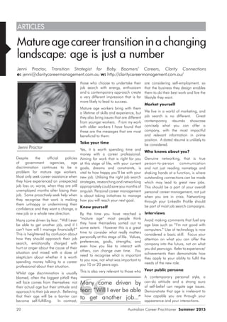 Australian Career Practitioner Summer 201520
are considering self-employment, so
that the business they design enables
them to do their best work and live the
lifestyle they want.
Market yourself
We live in a world of marketing, and
job search is no different. Great
contemporary résumés showcase
concisely what you can offer a
company, with the most impactful
and relevant information in prime
position. A dated résumé is unlikely to
be considered.
Who knows about you?
Genuine networking, that is true
person-to-person communication
and not just reading nametags and
shaking hands at a function, is where
outstanding connections can be made
which may lead to great new jobs.
This should be a part of your overall
personal career management, not just
when you are in crisis. Networking
through your LinkedIn Profile should
be part of most job search campaigns.
Interviews
Avoid making comments that fuel any
age bias such as “I’m not good with
computers.” Use of technology is now
considered a basic skill. Focus your
attention on what you can offer the
company into the future, not on what
you did years ago. Refer to experience/
achievements then demonstrate how
they apply to your ability to fulfil the
needs of the new role.
Your public persona
A contemporary personal style, a
can-do attitude and a strong aura
of self-belief can negate age issues.
Demonstrate that age is irrelevant to
how capable you are through your
appearance and your interactions.
those who choose to undertake their
job search with energy, enthusiasm
and a contemporary approach create
a very different impression that is far
more likely to lead to success.
Mature age workers bring with them
a lifetime of skills and experience, but
they also bring issues that are different
from younger workers. From my work
with older workers I have found that
these are the messages that are most
beneficial to them:
Take your time
Yes, it is worth spending time and
money with a career professional.
Aiming for work that is right for you
at this stage of life, with your current
goals, dreams and constraints, is
vital to how happy you’ll be with your
new job. Utilising the right job search
strategies, researching and networking
appropriately could save you months of
anguish. Personal career management
is about taking initiatives to manage
how you will reach your next goal.
Know yourself
By the time you have reached a
“mature age” most people think
they have themselves sorted out to
some extent. However this is a great
time to consider what really matters
personally at this stage of life. Values,
preferences, goals, strengths, and
even how you like to interact with
others, can change over time. You
need to recognise what is important
to you now, not what was important to
you 10 or 20 years ago.
This is also very relevant to those who
Despite the official policies
of government agencies, age
discrimination continues to be a
problem for mature age workers.
Most only seek career assistance when
they have experienced an unexpected
job loss or, worse, when they are still
unemployed months after losing their
job. Some proactively seek help when
they recognise that work is making
them unhappy or undermining their
confidence and they want a change, a
new job or a whole new direction.
Many come driven by fear: “Will I ever
be able to get another job, and if I
can’t how will I manage financially?”
This is heightened by confusion about
how they should approach their job
search, emotionally charged with
hurt or anger about the cause of their
situation and mixed with a dose of
skepticism about whether it is worth
spending money talking to a career
professional about their situation.
Whilst age discrimination is usually
blamed, often the biggest pitfall they
will face comes from themselves: not
their actual age but their attitude and
approach to their job search. Believing
that their age will be a barrier can
become self-fulfilling. In contrast,
ARTICLES
Mature age career transition in a changing
landscape: age is just a number
Jenni Proctor, Transition Strategist for Baby Boomers’ Careers, Clarity Connections
e: jenni@claritycareermanagement.com.au w: http://claritycareermanagement.com.au/
Jenni Proctor
Many come driven by
fear: “Will I ever be able
to get another job...”
 