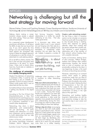 Australian Career Practitioner Summer 2015 21
that forming long-term healthy
relationships is a buffer for overall
well-being at any time. That also
makes good sense.
In a time-poor age where even
people close to you in your network
are just hanging onto their jobs by a
thread, or have also suddenly found
themselves in unexpected career
transition, this can seem like a big
ask. Indeed, it presents a number of
challenges when coaching a client
in transition to utilise networking
strategies:
Help your client overcome fears: for
anyone suddenly faced with the loss of
employment, the first thing is to help
them understand that there are many
irrational fears associated with being
in such a state. Facing their family,
friends and neighbours can seem like
a daunting nightmare. However, the
actual experience is often quite the
opposite; many people show empathy
and understanding during this time.
Encourage your client to make contact
and be willing to share their feelings.
Taking a step at a time: encouraging
your client to start with small weekly
goals is a good place to start. The low
lying fruit is best picked with the least
effort and creates bigger, regular wins
than an overwhelming list of tasks.
Let them begin by identifying who
they know and making a list. All they
need to do is reach out and perhaps
invite them to a coffee meeting.
Networking is challenging but still the
best strategy for moving forward
Warren Frehse, Career and Coaching Strategist, Career Development Advisor, Swinburne University of
Technology e: warren.frehse@bigpond.com https://au.linkedin.com/in/warrenfrehse
ARTICLES
Helping clients making a career
transition always evokes a glazed
look when asking, “Have you been
networking lately?”
As a seasoned career development
practitioner will tell you, it’s all about
the 80% of jobs that are found that
way. If you don’t spend the time
doing it, you are simply bashing your
head against the proverbial wall,
trying to adopt the seagull approach
of swooping on a job the minute it’s
advertised on a job-seeking website.
Or so we tell our clients, anyway. The
fact is that very few truly grasp what
networking is all about. In recent
times, I have, and no doubt others
have too, found jobs on websites or
via social media.
The challenge of networking
in a rapidly changing world
Maybe if the definition of networking
is stretched a little, it could be said
that finding a job on LinkedIn, for
example, is a form of using a network.
Others could simply claim it was an
advertised job like any other.
So traditional face-to-face networking
is getting very blurred in this digital
age.
According to The Five O’clock Club
(fiveoclockclub.com), a New York
based job search coaching group, you
must see your networking associations
as a long-term investment in your
overall career development.
Networking, they claim, is about
relationship- and career-building,
not just job-hunting. So every
meeting and interaction is a long-
term investment, and an opportunity
to build relationships that can help
advance your career.
Author of Flourish, and reclaimer of
the positive psychology movement,
Professor Martin Seligman, says
Create a safe networking context:
the last thing a client in transition
wants is to be a burden on someone
they know quite well. Encourage them
to stay focused during a meeting.
Centre their objective on getting
referrals, rather than insisting that
the person will get them another job.
This maintains a good long-term
relationship with a key member of
their network without loading them
with unrealistic demands.
Author of Transitions: Making Sense
of Life’s Changes, William Bridges,
explains that endings often present
opportunities, however, the neutral
zone or time of transition can be
emotionally numbing for the client. A
new beginning, he says, is the result
of a focus on launching new activities.
Moreover, networking is an outward
activity which assists in getting
connections made that can lead to
positive results. Stanford University’s
Professor John Krumboltz, who wrote,
Luck Is No Accident: Making the Most
of Happenstance in Your Life and
Career, further supports the idea
that networking can create the right
combination of being in the right
place at the right time.
Networking and building healthy
long-term relationships are still the
best preventive strategy to take the
next positive step in your career and
life.
REFERENCES
Seligman, Martin E. P., Flourish: A Visionary
New Understanding of Happiness and Well-
being, 2012
William Bridges Transitions: Making Sense of
Life’s Changes, 2004
John Krumboltz, Luck Is No Accident: Making
the Most of Happenstance in Your Life and
Career, 2010
Networking... is about
r e l a t io n s hip an d
career-building, not
just job-hunting.
 