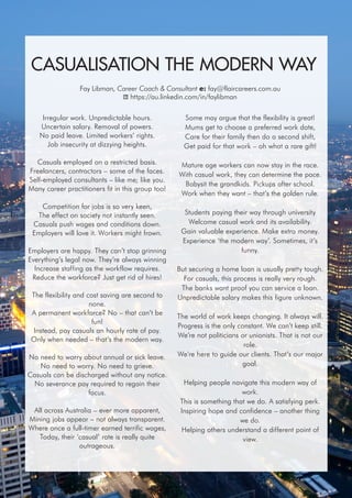 Australian Career Practitioner Summer 2015 23
Irregular work. Unpredictable hours.
Uncertain salary. Removal of powers.
No paid leave. Limited workers’ rights.
Job insecurity at dizzying heights.
Casuals employed on a restricted basis.
Freelancers, contractors – some of the faces.
Self-employed consultants – like me; like you.
Many career practitioners fit in this group too!
Competition for jobs is so very keen,
The effect on society not instantly seen.
Casuals push wages and conditions down.
Employers will love it. Workers might frown.
Employers are happy. They can’t stop grinning
Everything’s legal now. They’re always winning
Increase staffing as the workflow requires.
Reduce the workforce? Just get rid of hires!
The flexibility and cost saving are second to
none.
A permanent workforce? No – that can’t be
fun!
Instead, pay casuals an hourly rate of pay.
Only when needed – that’s the modern way.
No need to worry about annual or sick leave.
No need to worry. No need to grieve.
Casuals can be discharged without any notice.
No severance pay required to regain their
focus.
All across Australia – ever more apparent,
Mining jobs appear – not always transparent.
Where once a full-timer earned terrific wages,
Today, their ‘casual’ rate is really quite
outrageous.
Some may argue that the flexibility is great!
Mums get to choose a preferred work date,
Care for their family then do a second shift,
Get paid for that work – oh what a rare gift!
Mature age workers can now stay in the race.
With casual work, they can determine the pace.
Babysit the grandkids. Pickups after school.
Work when they want – that’s the golden rule.
Students paying their way through university
Welcome casual work and its availability.
Gain valuable experience. Make extra money.
Experience ‘the modern way’. Sometimes, it’s
funny.
But securing a home loan is usually pretty tough.
For casuals, this process is really very rough.
The banks want proof you can service a loan.
Unpredictable salary makes this figure unknown.
The world of work keeps changing. It always will.
Progress is the only constant. We can’t keep still.
We’re not politicians or unionists. That is not our
role.
We’re here to guide our clients. That’s our major
goal.
Helping people navigate this modern way of
work.
This is something that we do. A satisfying perk.
Inspiring hope and confidence – another thing
we do.
Helping others understand a different point of
view.
CASUALISATION THE MODERN WAY
Fay Libman, Career Coach & Consultant e: fay@flaircareers.com.au
https://au.linkedin.com/in/faylibman
 