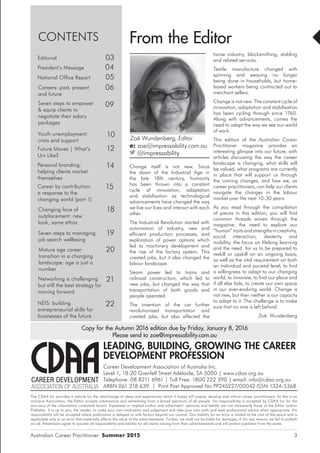 Australian Career Practitioner Summer 2015 3
CONTENTS
03Editorial
14Personal branding:
helping clients market
themselves
04President’s Message
05National Office Report
06Careers: past, present
and future
18Changing face of
outplacement: new
look, same ethos
12Future Moves | What’s
Uni Like?
19Seven steps to managing
job search wellbeing
21Networking is challenging
but still the best strategy for
moving forward
15Career by contribution:
a response to the
changing world (part 1)
horse industry, blacksmithing, stabling
and related services.
Textile manufacture changed with
spinning and weaving no longer
being done in households, but home-
based workers being contracted out to
merchant sellers.
Change is not new. The constant cycle of
innovation, adaptation and stabilisation
has been cycling through since 1760.
Along with advancements, comes the
need to adapt the way we see our world
of work.
This edition of the Australian Career
Practitioner magazine provides an
interesting glimpse into our future, with
articles discussing the way the career
landscape is changing, what skills will
be valued, what programs are currently
in place that will support us through
the coming changes, and how we, as
career practitioners, can help our clients
navigate the changes in the labour
market over the next 10-30 years.
As you read through the compilation
of pieces in this edition, you will find
common threads woven through the
magazine: the need to explore our
“human” traits and strengths in creativity,
social interaction, dexterity and
mobility; the focus on lifelong learning
and the need for us to be prepared to
reskill or upskill on an ongoing basis;
as well as the vital requirement on both
an individual and societal level, to find
a willingness to adapt to our changing
world, to innovate, to find our place and
if all else fails, to create our own space
in our ever-evolving world. Change is
not new, but then neither is our capacity
to adapt to it. The challenge is to make
sure that no one is left behind.
Zoë Wundenberg
From the Editor
Zoë Wundenberg, Editor
e: zoe@impressability.com.au
@impressability
Mature age career
transition in a changing
landscape: age is just a
number
20
Change itself is not new. Since
the dawn of the Industrial Age in
the late 18th century, humanity
has been thrown into a constant
cycle of innovation, adaptation
and stabilisation as technological
advancements have changed the way
we live our lives and interact with each
other.
The Industrial Revolution started with
automation of industry, new and
efficient production processes, and
exploration of power options which
led to machinery development and
the rise of the factory system. This
created jobs, but it also changed the
labour landscape.
Steam power led to trains and
railroad construction, which led to
new jobs, but changed the way that
transportation of both goods and
people operated.
The invention of the car further
revolutionised transportation and
created jobs, but also affected the
22NEIS: building
entrepreneurial skills for
businesses of the future
10Youth unemployment:
crisis and support
09Seven steps to empower
& equip clients to
negotiate their salary
packages
LEADING, BUILDING, GROWING THE CAREER
DEVELOPMENT PROFESSION
Career Development Association of Australia Inc.
Level 1, 18-20 Grenfell Street Adelaide, SA 5000 | www.cdaa.org.au
Telephone: 08 8211 6961 | Toll Free: 1800 222 390 | email: info@cdaa.org.au
ARBN 061 218 639 | Print Post Approved No PP245227/00042 ISSN 1324-5368
Copy for the Autumn 2016 edition due by Friday, January 8, 2016
Please send to zoe@impressability.com.au
The CDAA Inc provides a vehicle for the interchange of ideas and experiences which it hopes will inspire, develop and inform career practitioners. As this is an
inclusive Association, the Editor accepts submissions and advertising from a broad spectrum of all people. No responsibility is accepted by CDAA Inc for the
accuracy of the information contained herein. Expressed or implied author and advertisers’ opinions and beliefs are not necessarily those of the Editor and/or
Publisher. It is up to you, the reader, to make your own evaluation and judgement and take your own path and seek professional advice when appropriate. No
responsibility will be accepted where publication is delayed or with factors beyond our control. Our liability for an error is limited to the cost of the space and is
applicable only to an error that materially affects the value of the advertisements. Further, we shall not be liable for damages, if, for any reason, we fail to publish
an ad. Advertisers agree to assume all responsibility and liability for all claims arising from their advertisements and will protect publisher from the same.
 