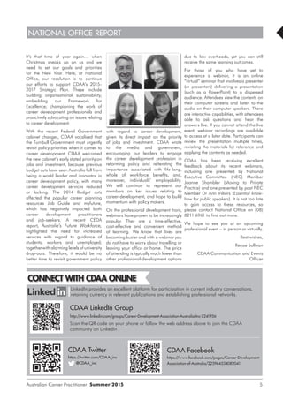 NATIONAL OFFICE REPORT
Australian Career Practitioner Summer 2015 5
with regard to career development,
given its direct impact on the priority
of jobs and investment. CDAA wrote
to the media and government,
encouraging our leaders to engage
the career development profession in
reforming policy and reiterating the
importance associated with life-long,
whole of workforce benefits, and,
moreover, individuals’ employability.
We will continue to represent our
members on key issues relating to
career development, and hope to build
momentum with policy makers.
On the professional development front,
webinars have proven to be increasingly
popular. They are a time-effective,
cost-effective and convenient method
of learning. We know that lives are
becoming busier and with a webinar you
do not have to worry about travelling or
leaving your office or home. The price
of attending is typically much lower than
other professional development options
due to low overheads, yet you can still
receive the same learning outcomes.
For those of you who have yet to
experience a webinar, it is an online
“virtual” seminar that involves a presenter
(or presenters) delivering a presentation
(such as a PowerPoint) to a dispersed
audience. Attendees view the contents on
their computer screens and listen to the
audio on their computer speakers. There
are interactive capabilities, with attendees
able to ask questions and hear the
answers live. If you cannot attend the live
event, webinar recordings are available
to access at a later date. Participants can
review the presentation multiple times,
revisiting the materials for reference and
applying the contents as needed.
CDAA has been receiving excellent
feedback about its recent webinars,
including one presented by National
Executive Committee (NEC) Member
Joanne Shambler (Moving to Private
Practice) and one presented by past NEC
Member Dr Ann Villiers (Essential know-
how for public speakers). It is not too late
to gain access to these resources, so
please contact National Office on (08)
8211 6961 to find out more.
We hope to see you at an upcoming
professional event – in person or virtually.
Best wishes,
Renae Sullivan
CDAA Communication and Events
Officer
It’s that time of year again… when
Christmas sneaks up on us and we
need to set our goals and priorities
for the New Year. Here, at National
Office, our resolution is to continue
our efforts to support CDAA’s 2015-
2017 Strategic Plan. These include
building organisational sustainability;
embedding our Framework for
Excellence; championing the work of
career development professionals and
proactively advocating on issues relating
to career development.
With the recent Federal Government
cabinet changes, CDAA vocalised that
the Turnbull Government must urgently
revisit policy priorities when it comes to
career development. CDAA welcomed
the new cabinet’s early stated priority on
jobs and investment, because previous
budget cuts have seen Australia fall from
being a world leader and innovator in
career development policy, with many
career development services reduced
or lacking. The 2014 Budget cuts
affected the popular career planning
resources Job Guide and myfuture,
which has negatively impacted both
career development practitioners
and job-seekers. A recent CEDA
report, Australia’s Future Workforce,
highlighted the need for increased
services with regard to guidance of
students, workers and unemployed;
together with alarming levels of university
drop-outs. Therefore, it would be no
better time to revisit government policy
LinkedIn provides an excellent platform for participation in current industry conversations,
retaining currency in relevant publications and establishing professional networks.
CDAA LinkedIn Group
http://www.linkedin.com/groups/Career-Development-Association-Australia-Inc-2241956
Scan the QR code on your phone or follow the web address above to join the CDAA
community on LinkedIn
CDAA Twitter
https://twitter.com/CDAA_inc
@CDAA_inc
CDAA Facebook
https://www.facebook.com/pages/Career-Development-
Association-of-Australia/225964534082041
CONNECT WITH CDAA ONLINE
 